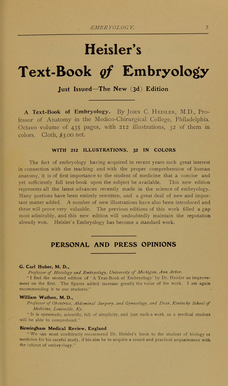 Heisler’s Text-Book of Embryology Just Issued—The New (3d) Edition A Text-Book of Embryology. By John C. Heisler, M.D., Pro- fessor of Anatomy in the Medico-Chirurgical College, Philadelphia. Octavo volume of 435 pages, with 212 illustrations, 32 of them in colors. Cloth, $3.00 net. WITH 212 ILLUSTRATIONS, 32 IN COLORS The fact of embryology having acquired in recent years such great interest in connection with the teaching and with the proper comprehension of human anatomy, it is of first importance to the student of medicine that a concise and yet sufficiently full text-book upon the subject be available. This new edition represents all the latest advances recently made in the science of embryology. Many portions have been entirely rewritten, and a great deal of new and impor- tant matter added. A number of new illustrations have also been introduced and these will prove very valuable. The previous editions of this work filled a gap most admirably, and this new edition will undoubtedly maintain the reputation already won. Heisler's Embryology has become a standard work. PERSONAL AND PRESS OPINIONS G. Carl Huber, M. D., Professor of Histology and Embryology, University of Michigan, Ann Arbor. “ I find the second edition of ‘ A Text-Book of Embryology' by Dr. Heisler an improve- ment on the first. The figures added increase greatly the value of the work. I am again recommending it to our students. William Wathen, M. D., Professor of Obstetrics, Abdominal Surgery, and Gynecology, and Dean, Kentucky School of Medicine, Louisville, Ky. “ It is systematic, scientific, full of simplicity, and just such a work as a medical student will be able to comprehend. Birmingham Medical Review, England “ We can most confidently recommend Dr. Heisler's book to the student of biology or medicine for his careful study, if his aim be to acquire a sound and practical acquaintance with the subject of embryology.”