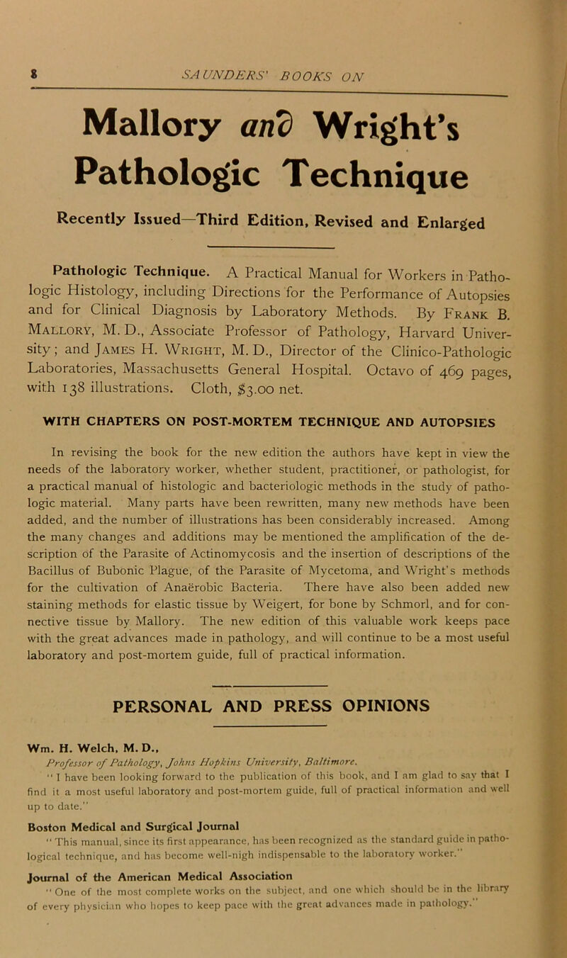 Mallory and Wright’s Pathologic Technique Recently Issued—Third Edition, Revised and Enlarged Pathologic Technique. A Practical Manual for Workers in Patho- logic Histology, including Directions for the Performance of Autopsies and for Clinical Diagnosis by Laboratory Methods. By Frank B. Mallory, M. D., Associate Professor of Pathology, Harvard Univer- sity; and James H. Wright, M. D., Director of the Clinico-Pathologic Laboratories, Massachusetts General Hospital. Octavo of 469 pages, with 138 illustrations. Cloth, $3.00 net. WITH CHAPTERS ON POST-MORTEM TECHNIQUE AND AUTOPSIES In revising the book for the new edition the authors have kept in view the needs of the laboratory worker, whether student, practitioner, or pathologist, for a practical manual of histologic and bacteriologic methods in the study of patho- logic material. Many parts have been rewritten, many new methods have been added, and the number of illustrations has been considerably increased. Among the many changes and additions may be mentioned the amplification of the de- scription of the Parasite of Actinomycosis and the insertion of descriptions of the Bacillus of Bubonic Plague, of the Parasite of Mycetoma, and Wright’s methods for the cultivation of Anaerobic Bacteria. There have also been added new staining methods for elastic tissue by Weigert, for bone by Schmorl, and for con- nective tissue by Mallory. The new edition of this valuable work keeps pace with the great advances made in pathology, and will continue to be a most useful laboratory and post-mortem guide, full of practical information. PERSONAL AND PRESS OPINIONS Wm. H. Welch, M. D„ Professor of Pathology, Johns Hopkins University, Baltimore. “ I have been looking forward to the publication of this book, and I am glad to say that I find it a most useful laboratory and post-mortem guide, full of practical information and well up to date.” Boston Medical and Surgical Journal ” This manual, since its first appearance, has been recognized as the standard guide in patho- logical technique, and has become well-nigh indispensable to the laboratory worker.” Journal of the American Medical Association ” One of the most complete works on the subject, and one which should be in the library of every physician who hopes to keep pace with the great advances made in pathology.