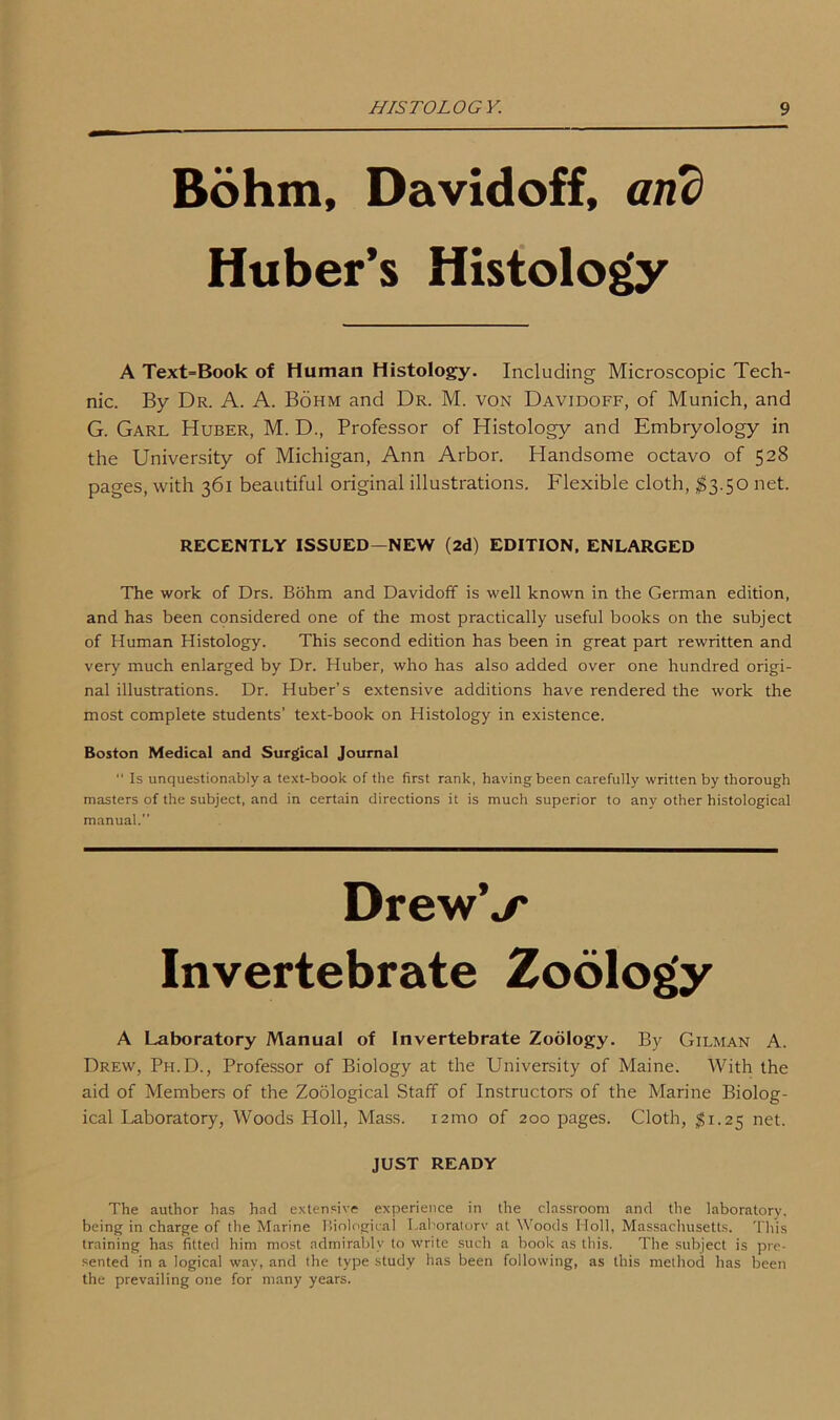 Bohm, Davidoff, and Huber’s Histology A Text=Book of Human Histology. Including Microscopic Tech- nic. By Dr. A. A. Bohm and Dr. M. von Davidoff, of Munich, and G. Garl Huber, M. D., Professor of Histology and Embryology in the University of Michigan, Ann Arbor. Handsome octavo of 528 pages, with 361 beautiful original illustrations. Flexible cloth, $3.50 net. The work of Drs. Bohm and Davidoff is well known in the German edition, and has been considered one of the most practically useful books on the subject of Human Histology. This second edition has been in great part rewritten and very much enlarged by Dr. Huber, who has also added over one hundred origi- nal illustrations. Dr. Huber’s extensive additions have rendered the work the most complete students’ text-book on Histology in existence. Boston Medical and Surgical Journal “ Is unquestionably a text-book of the first rank, having been carefully written by thorough masters of the subject, and in certain directions it is much superior to any other histological manual.” A Laboratory Manual of Invertebrate Zoology. By Gilman A. Drew, Ph.D., Professor of Biology at the University of Maine. With the aid of Members of the Zoological Staff of Instructors of the Marine Biolog- ical Laboratory, Woods Holl, Mass. 12010 of 200 pages. Cloth, $1.25 net. The author has had extensive experience in the classroom and the laboratory, being in charge of the Marine Biological Laboratory at Woods Holl, Massachusetts. This training has fitted him most admirably to write such a book as this. The subject is pre- sented in a logical way, and the type study has been following, as this method has been the prevailing one for many years. RECENTLY ISSUED—NEW (2d) EDITION, ENLARGED DrewV Invertebrate JUST READY