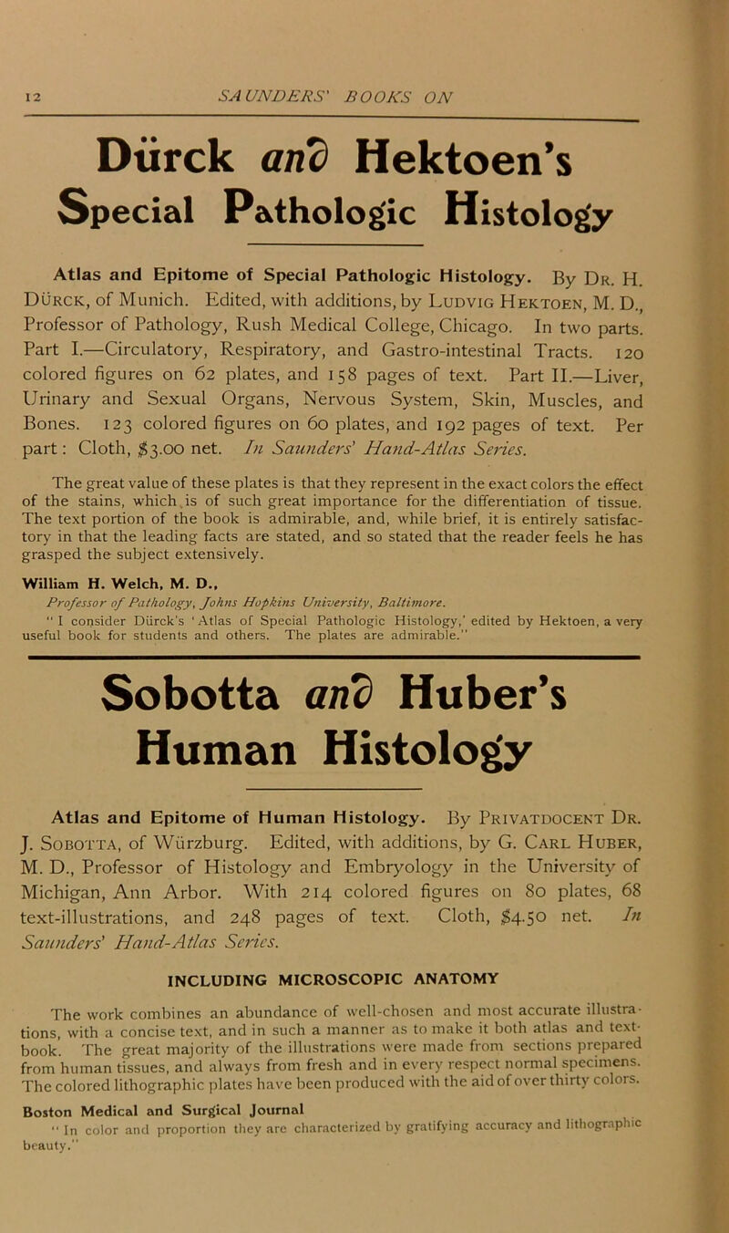 Dtirck and Hektoen’s Special Pathologic Histology Atlas and Epitome of Special Pathologic Histology. By Dr. H. Durck, of Munich. Edited, with additions, by Ludvig Hektoen, M. D., Professor of Pathology, Rush Medical College, Chicago. In two parts. Part I.—Circulatory, Respiratory, and Gastro-intestinal Tracts. 120 colored figures on 62 plates, and 158 pages of text. Part II.—Liver, Urinary and Sexual Organs, Nervous System, Skin, Muscles, and Bones. 123 colored figures on 60 plates, and 192 pages of text. Per part: Cloth, $3.00 net. In Saunders' Hand-Atlas Series. The great value of these plates is that they represent in the exact colors the effect of the stains, which is of such great importance for the differentiation of tissue. The text portion of the book is admirable, and, while brief, it is entirely satisfac- tory in that the leading facts are stated, and so stated that the reader feels he has grasped the subject extensively. William H. Welch, M. D.. Professor of Pathology, Johns Hopkins University, Baltimore. “I consider Diirck's ‘Atlas of Special Pathologic Histology,’ edited by Hektoen, a very useful book for students and others. The plates are admirable. Sobotta and Huber’s Human Histology Atlas and Epitome of Human Histology. By Privatdocent Dr. J. Sobotta, of Wurzburg. Edited, with additions, by G. Carl Huber, M. D., Professor of Histology and Embryology in the University of Michigan, Ann Arbor. With 214 colored figures on 80 plates, 68 text-illustrations, and 248 pages of text. Cloth, $4.50 net. In Saunders' Hand-Atlas Series. INCLUDING MICROSCOPIC ANATOMY The work combines an abundance of well-chosen and most accurate illustra- tions, with a concise text, and in such a manner as to make it both atlas and text- book'. The great majority of the illustrations were made from sections prepared from human tissues, and always from fresh and in every respect normal specimens. The colored lithographic plates have been produced with the aid of over thirty colors. Boston Medical and Surgical Journal “ In color and proportion they arc characterized by gratifying accuracy and lithographic beauty.”