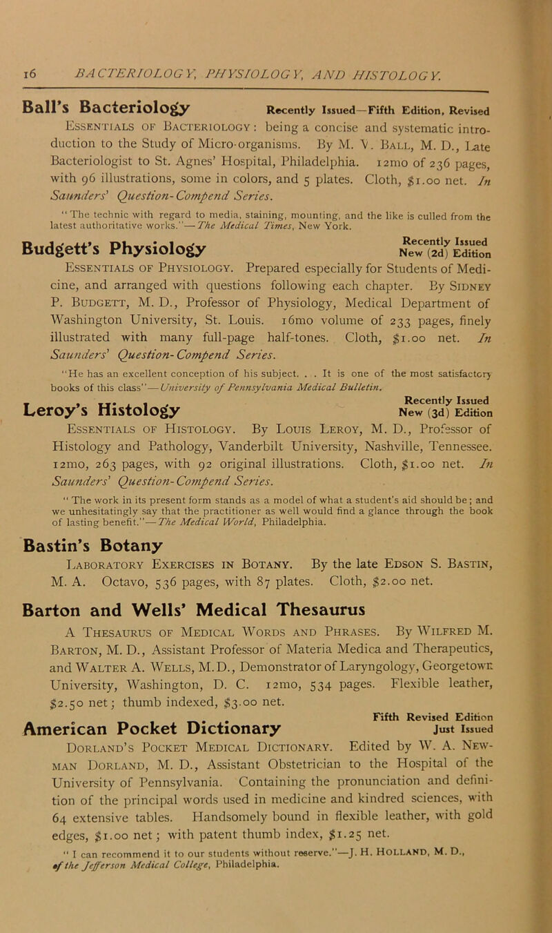 Ball's Bacteriology Recently Issued—Fifth Edition, Revised Essentials of Bacteriology : being a concise and systematic intro- duction to the Study of Micro-organisms. By M. V. Ball, M. D., ].ate Bacteriologist to St. Agnes’ Hospital, Philadelphia. i2mo of 236 pages, with 96 illustrations, some in colors, and 5 plates. Cloth, $1.00 net. In Saunders' Question- Compend Series.  The technic with regard to media, staining, mounting, and the like is culled from the latest authoritative works.—The Medical Times, New York. Budgett’s Physiology “(ad* Edition Essentials of Physiology. Prepared especially for Students of Medi- cine, and arranged with questions following each chapter. By Sidney P. Budgett, M. D., Professor of Physiology, Medical Department of Washington University, St. Louis. i6mo volume of 233 pages, finely illustrated with many full-page half-tones. Cloth, $1.00 net. In Saunders' Question-Compend Series. “He has an excellent conception of his subject. . . It is one of the most satisfactory books of this class — University of Pennsylvania Medical Bulletin. _ * T*. 1 Recently Issued Leroy s Histology New (3d) Edition Essentials of Histology. By Louis Leroy, M. D., Professor of Histology and Pathology, Vanderbilt University, Nashville, Tennessee. i2mo, 263 pages, with 92 original illustrations. Cloth, $1.00 net. In Saunders' Question-Compend Series. “ The work in its present form stands as a model of what a student's aid should be; and we unhesitatingly say that the practitioner as well would find a glance through the book of lasting benefit.—The Medical World, Philadelphia. Bastin’s Botany Laboratory Exercises in Botany. By the late Edson S. Bastin, M. A. Octavo, 536 pages, with 87 plates. Cloth, $2.00 net. Barton and Wells’ Medical Thesaurus A Thesaurus of Medical Words and Phrases. By Wilfred M. Barton, M. D., Assistant Professor of Materia Medica and Therapeutics, and Walter A. Wells, M.D., Demonstrator of Laryngology, Georgetown University, Washington, D. C. i2mo, 534 pages. Flexible leather, 52.50 net; thumb indexed, $3-°° net. Fifth Revised Edition American Pocket Dictionary Just Issued Dorland’s Pocket Medical Dictionary. Edited by W. A. New- man Dorland, M. D., Assistant Obstetrician to the Hospital of the University of Pennsylvania. Containing the pronunciation and defini- tion of the principal words used in medicine and kindred sciences, with 64 extensive tables. Handsomely bound in flexible leather, with gold edges, 51.00 net; with patent thumb index, 51.25 net-  I can recommend it to our students without reserve.”—J. H. Holland, M. D., •f the fefferson Medical College, Philadelphia.