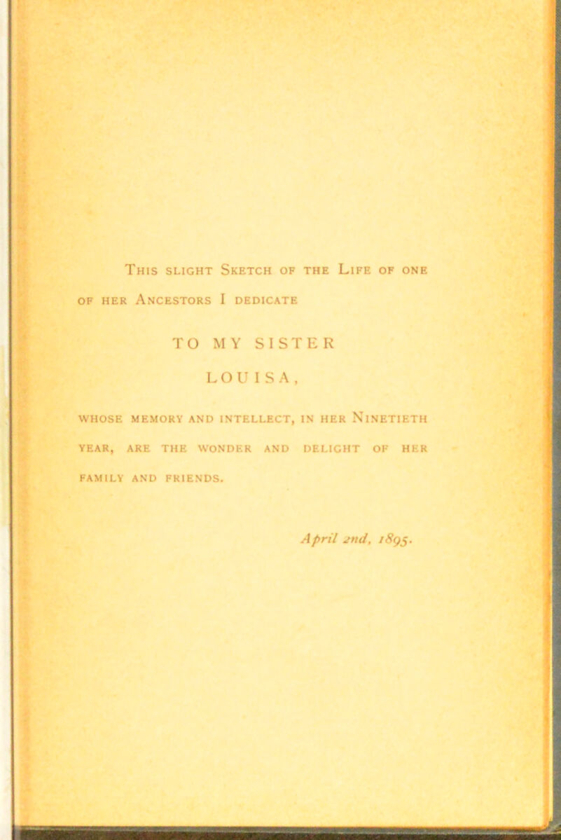 This slight Sketch of the Life of one OF HER Ancestors I dedicate TO MY SISTER LOU ISA, WHOSE MEMORY AND INTELLECT, IN HER NINETIETH YEAR, ARE THE WONDER AND DELIGHT OF HER FAMILY AND FRIENDS. April jnd, i8g^.