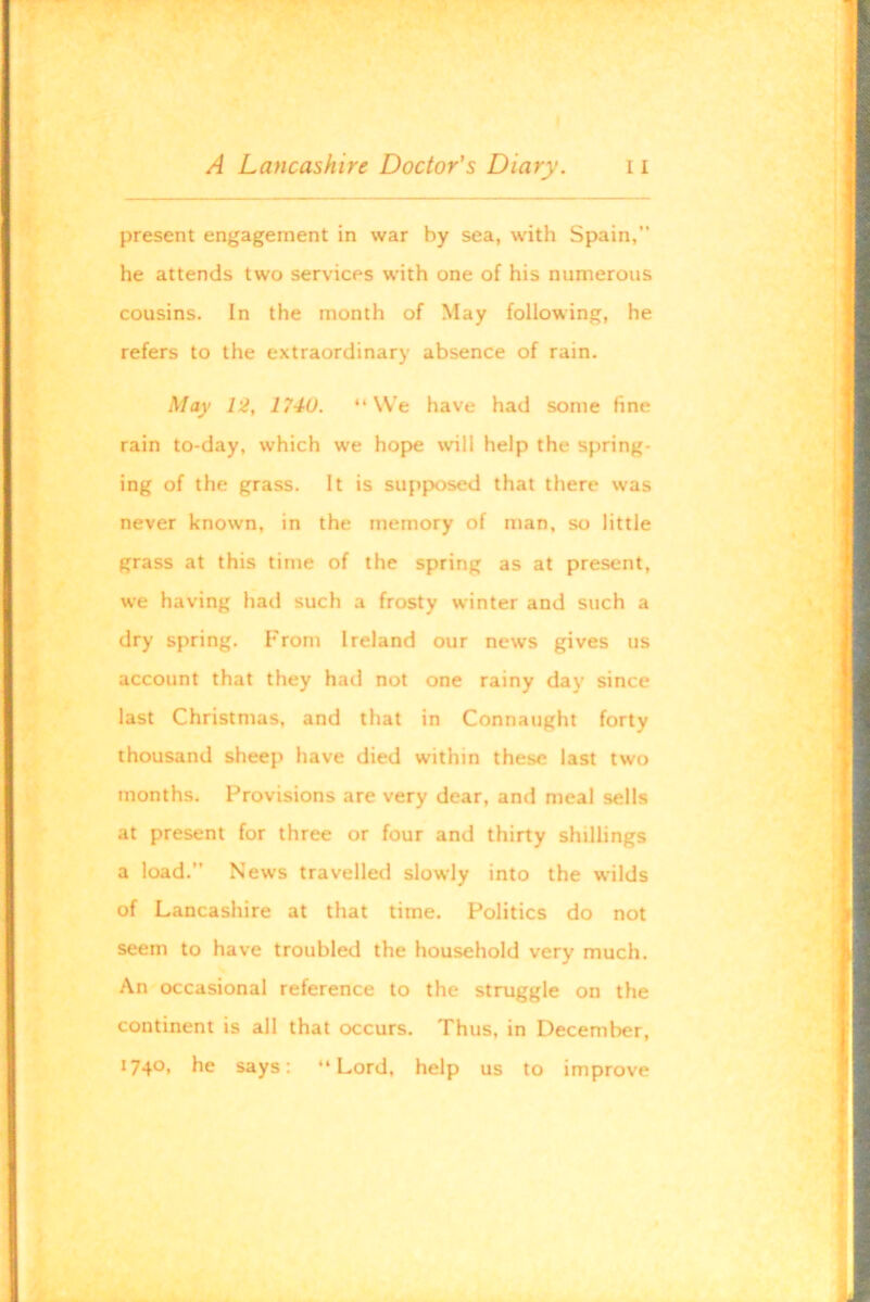 present engagement in war by sea, with Spain,” he attends two services with one of his numerous cousins. In the month of May following, he refers to the extraordinary absence of rain. May 12, 1740. “ VV'e have had some fine rain to-day, which we hope will help the spring- ing of the grass. It is supposed that there was never known, in the memory of man, so little grass at this time of the spring as at present, we having had such a frosty winter and such a dry spring. From Ireland our news gives us account that they had not one rainy day since last Christmas, and that in Connaught forty thousand sheep have died within these last two months. Provisions are very dear, and meal sells at present for three or four and thirty shillings a load.” News travelled slowly into the wilds of Lancashire at that time. Politics do not seem to have troubled the household very much. An occasional reference to the struggle on the continent is all that occurs. Thus, in December, 1740, he says: “Lord, help us to improve