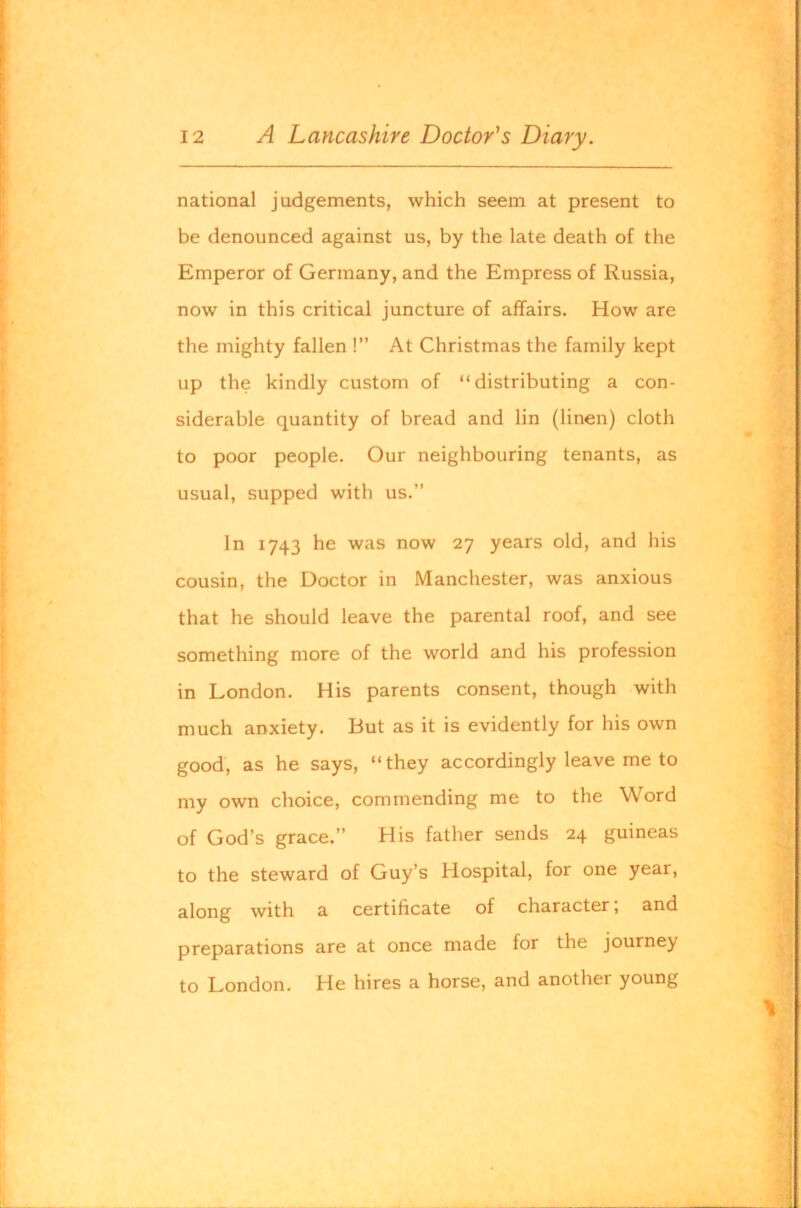 national judgements, which seem at present to be denounced against us, by the late death of the Emperor of Germany, and the Empress of Russia, now in this critical juncture of affairs. How are the mighty fallen !” At Christmas the family kept up the kindly custom of “distributing a con- siderable quantity of bread and lin (linen) cloth to poor people. Our neighbouring tenants, as usual, supped with us.” In 1743 he was now 27 years old, and his cousin, the Doctor in Manchester, was anxious that he should leave the parental roof, and see something more of the world and his profession in London. His parents consent, though with much anxiety. But as it is evidently for his own good, as he says, “they accordingly leave me to my own choice, commending me to the Word of God’s grace.” His father sends 24 guineas to the steward of Guy’s Hospital, for one year, along with a certificate of character; and preparations are at once made for the journey to London. He hires a horse, and another young