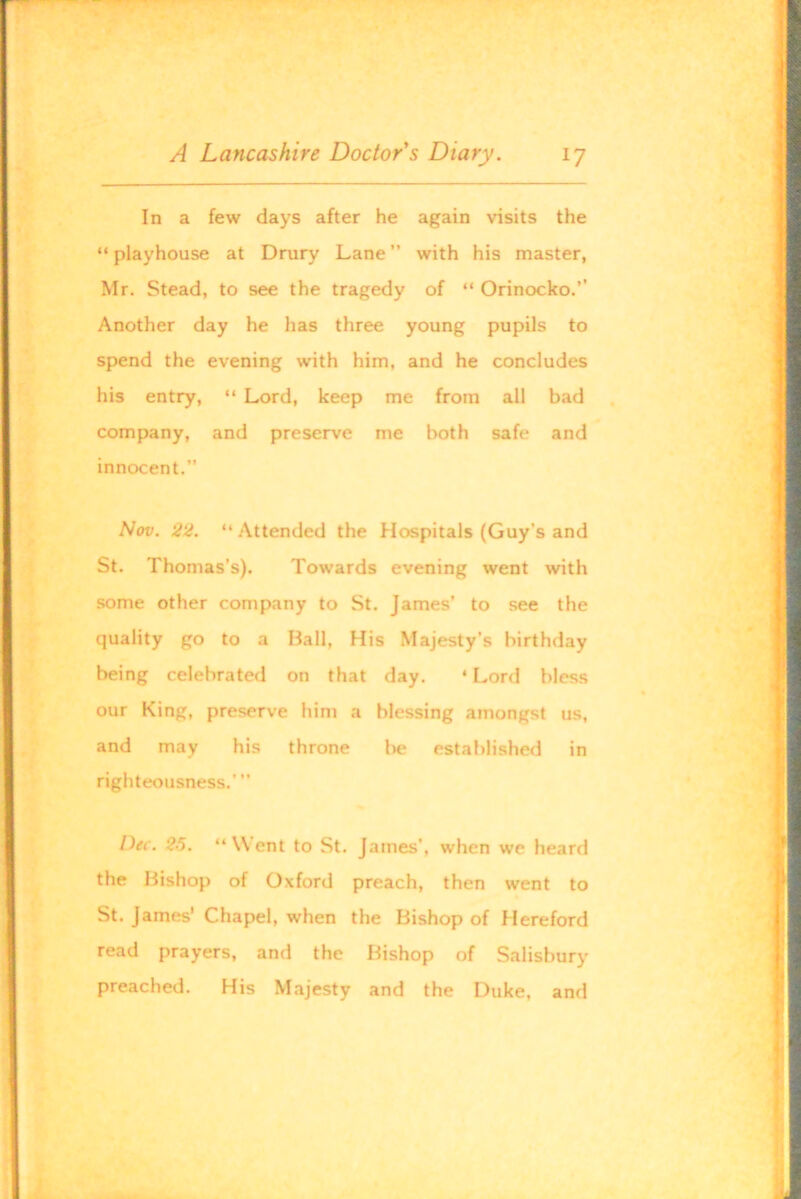 In a few days after he again visits the “ playhouse at Drury Lane ” with his master, Mr. Stead, to see the tragedy of “ Orinocko.’’ Another day he has three young pupils to spend the evening with him, and he concludes his entry, “ Lord, keep me from all bad company, and preserve me both safe and innocent.” Nov. 22. “ Attended the Hospitals (Guy’s and St. Thomas’s). Towards evening went with some other company to St. James’ to see the quality go to a Ball, His Majesty’s birthday being celebrated on that day. ‘ Lord bless our King, preserve him a blessing amongst us, and may his throne l)e established in righteousness.’” Dec. 25. “Went to St. James’, when we heard the Bishop of Oxford preach, then went to St. James' Chapel, when the Bishop of Hereford read prayers, and the Bishop of Salisbury preached. His Majesty and the Duke, and