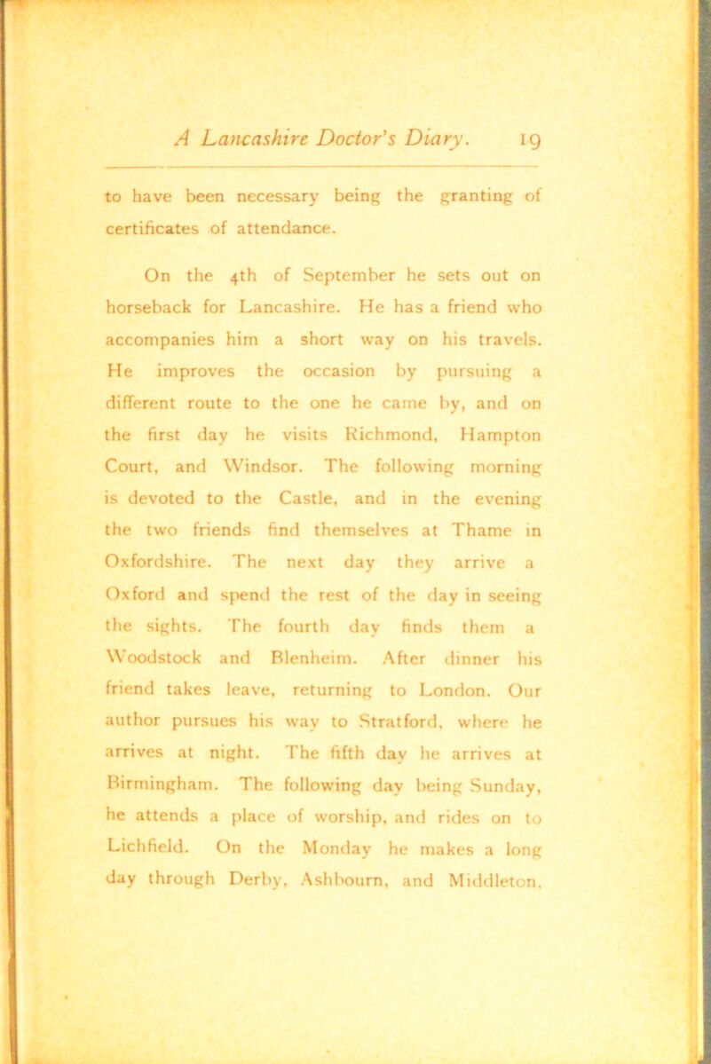 to have been necessary being the granting of certificates of attendance. On the 4th of September he sets out on horseback for Lancashire. He has a friend who accompanies him a short way on his travels. He improves the occasion by pursuing a different route to the one he came by, and on the first day he visits Richmond, Hampton Court, and Windsor. The following morning is devoted to the Castle, and in the evening the two friends find themselves at Thame in Oxfordshire. The next day they arrive a Oxford and spend the rest of the day in seeing the sights. The fourth day finds them a Woodstock and Blenheim. After dinner his friend takes leave, returning to London. Our author pursues his way to Stratford, where he arrives at night. The fifth day he arrives at Birmingham. The following day being Sunday, he attends a place of worship, and rides on to Lichfield. On the Monday he makes a long day through Derby, Ashlioum, and Middleton.