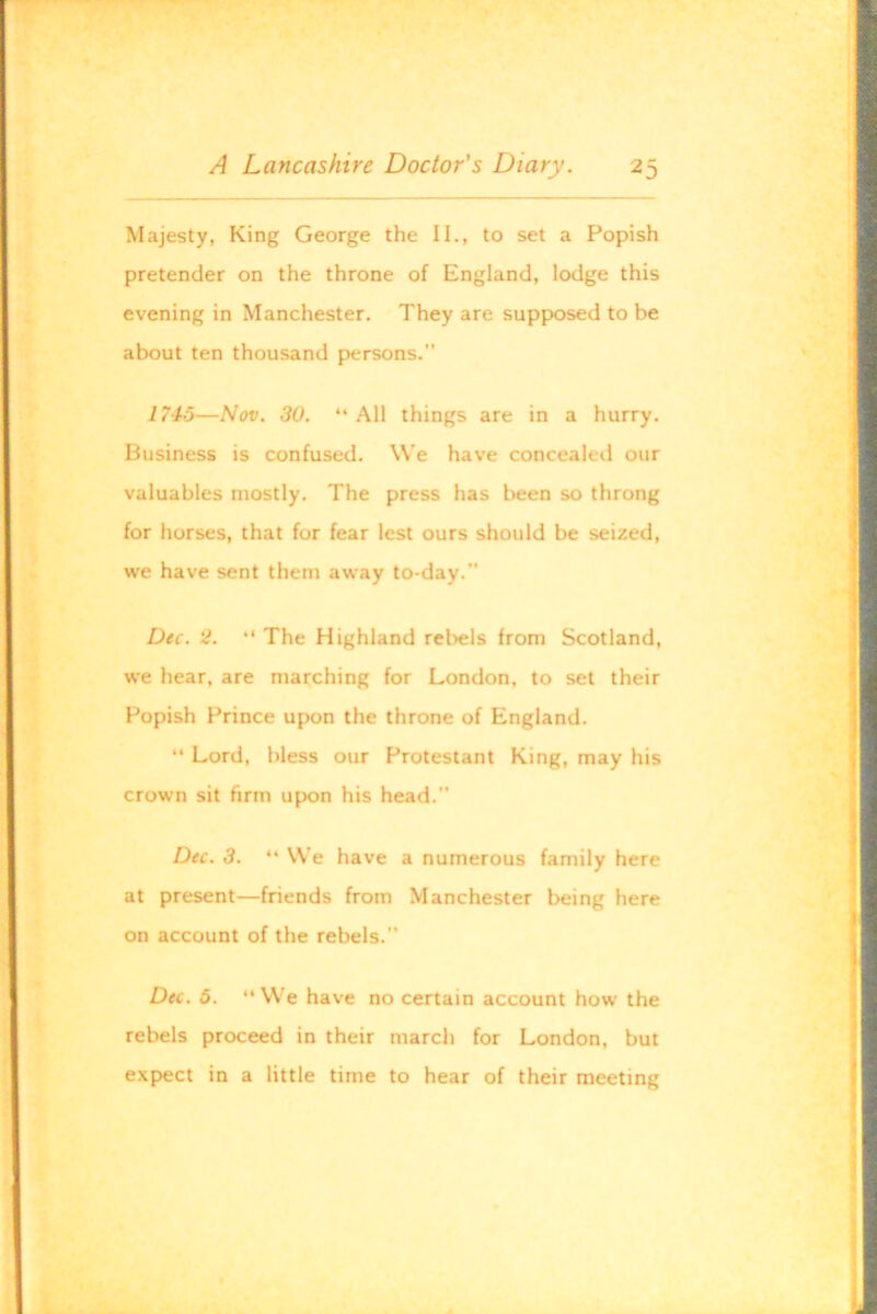 Majesty, King George the II., to set a Popish pretender on the throne of England, lodge this evening in Manchester. They are supposed to be about ten thousand persons.” i 745—Nov. 30. “ All things are in a hurry. Business is confused. VVe have concealed our valuables mostly. The press has been so throng for horses, that for fear lest ours should be seized, we have sent them aw'ay to-day.” Dec. 2. “ The Highland rebels from Scotland, we hear, are marching for London, to set their Popish Prince upon the throne of England. “ Lord, bless our Protestant King, may his crown sit firm upon his head.” Dec. 3. “ We have a numerous family here at present—friends from Manchester being here on account of the rebels.” Dec. 6. ‘‘We have no certain account how the rebels proceed in their march for London, but expect in a little time to hear of their meeting