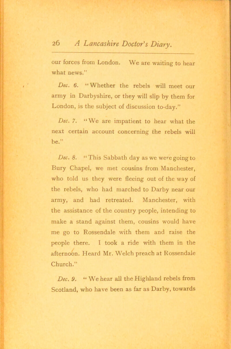 our forces from London. We are waiting to hear what news.” Dec. 6. “Whether the rebels will meet our army in Darbyshire, or they will slip by them for London, is the subject of discussion to-day.” Dec. 7. “We are impatient to hear what the next certain account concerning the rebels will be.” Du. 8. “This Sabbath day as we were going to Bury Chapel, we met cousins from Manchester, who told us they were fleeing out of the way of the rebels, who had marched to Darby near our army, and had retreated. Manchester, with the assistance of the country people, intending to make a stand against them, cousins would have me go to Rossendale with them and raise the people there. I took a ride with them in the afternoon. Heard Mr. Welch preach at Rossendale Church.” Dec. 9. “ We hear all the Highland rebels from Scotland, who have been as far as Darby, towards