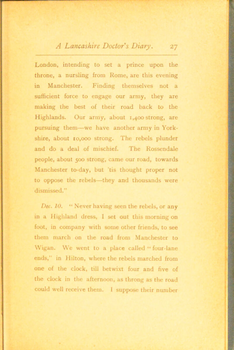 London, intending to set a prince upon the throne, a nursling from Rome, are this evening in Manchester. Finding themselves not a sufficient force to engage our army, they are making the best of their road back to the Highlands. Our army, about 1,400 strong, are pursuing them—we have another army in York- shire, about 10,000 strong. The rebels plunder and do a deal of mischief. The Rossendale people, about 500 strong, came our road, towards Manchester to-day, but 'tis thought proper not to oppose the rebels—they and thousands were dismissed.” Dec. 10. “ Never having seen the rebels, or any in a Highland dress, 1 set out this morning on foot, in company with some other friends, to see them march on the road from Manchester to Wigan. We went to a place called “ four-lane ends,” in Hilton, where the rebels marched from one of the clock, till betwixt four and five of the clock in the afternoon, as throng as the road could well receive them. 1 suppose their number