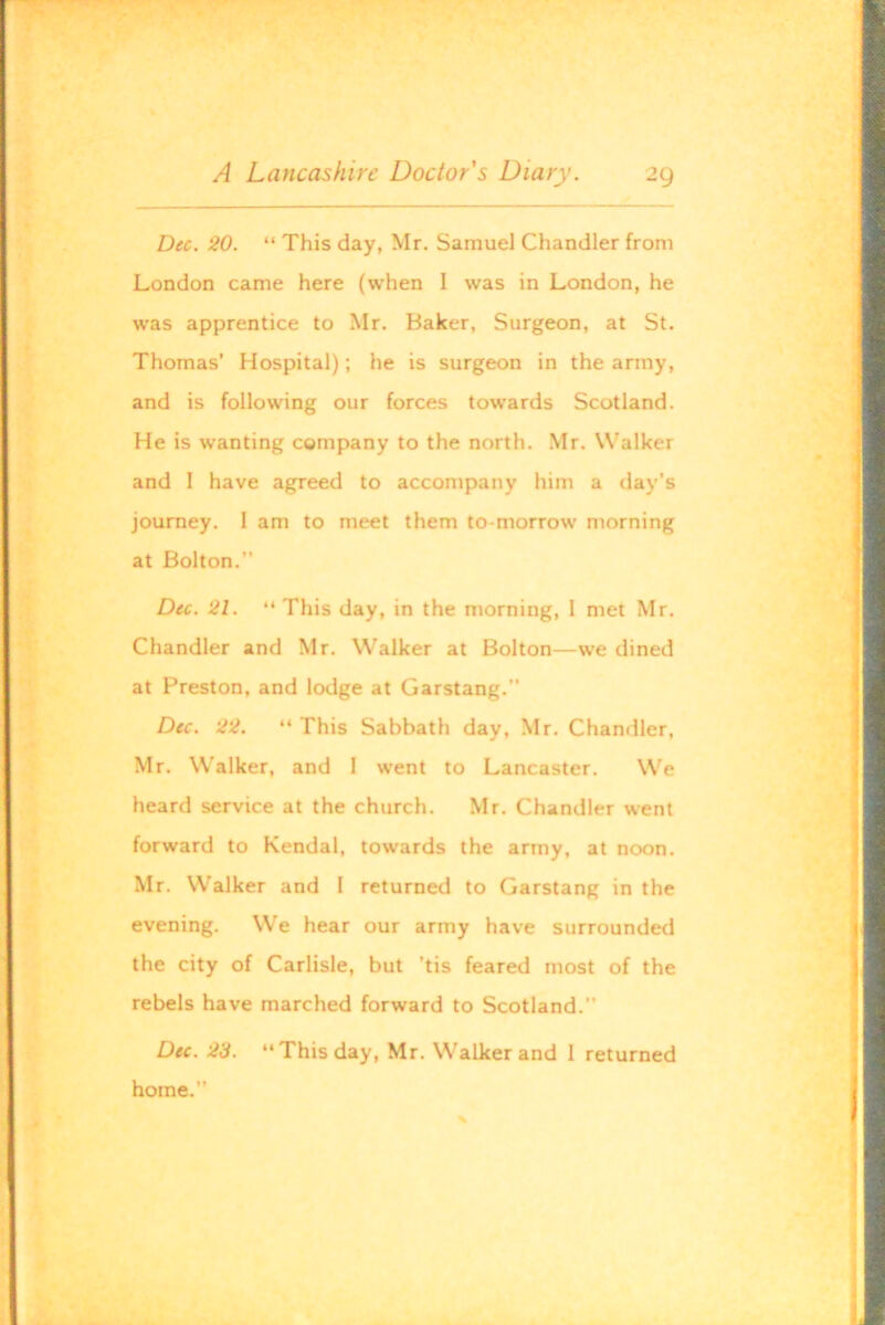 Dec. 20. “ This day, Mr. Samuel Chandler from London came here (when I was in London, he was apprentice to Mr. Baker, Surgeon, at St. Thomas’ Hospital); he is surgeon in the army, and is following our forces towards Scotland. He is wanting company to the north. Mr. Walker and I have agreed to accompany him a day’s journey. I am to meet them to-morrow morning at Bolton.” Dec. 21. “This day, in the morning, 1 met Mr. Chandler and Mr. Walker at Bolton—we dined at Preston, and lodge at Garstang.” Dec. 22. “ This Sabbath day, Mr. Chandler, Mr. Walker, and I went to Lancaster. We heard service at the church. Mr. Chandler went forward to Kendal, towards the army, at noon. Mr. Walker and I returned to Garstang in the evening. We hear our army have surrounded the city of Carlisle, but ’tis feared most of the rebels have marched forward to Scotland.” Du. 23. “This day, Mr. Walker and I returned home.”