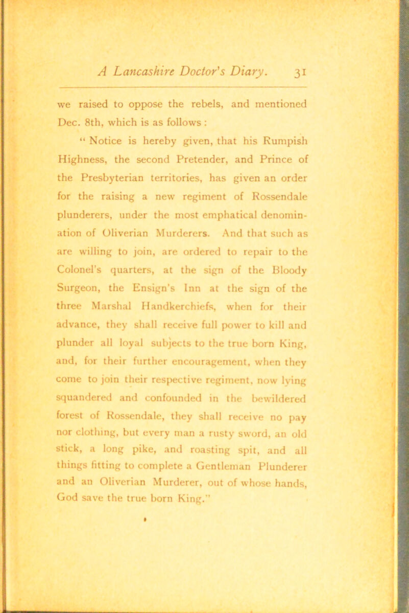 we raised to oppose the rebels, and mentioned Dec. 8th, which is as follows: “ Notice is hereby given, that his Rumpish Highness, the second Pretender, and Prince of the Presbyterian territories, has given an order for the raising a new regiment of Rossendale plunderers, under the most emphatical denomin- ation of Oliverian Murderers. And that such as are willing to join, are ordered to repair to the Colonel’s quarters, at the sign of the Bloody Surgeon, the Ensign's Inn at the sign of the three Marshal Handkerchiefs, when for their advance, they shall receive full power to kill and plunder all loyal subjects to the true born King, and, for their further encouragement, when they come to join their respective regiment, now lying squandered and confounded in the l>ewildered forest of Rossendale, they shall receive no pay nor clothing, but every man a rusty sword, an old stick, a long pike, and roasting spit, and all things fitting to complete a Gentleman Plunderer and an Oliverian Murderer, out of whose hands, God save the true born King.”