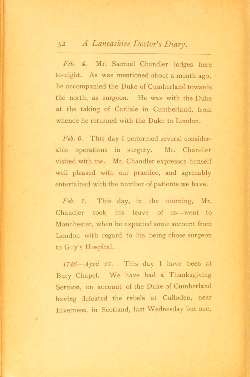 Feb. 4. Mr. Samuel Chandler lodges here to-night. As was mentioned about a month ago, he accompanied the Duke of Cumberland towards the north, as surgeon. He was with the Duke at the taking of Carlisle in Cumberland, from whence he returned with the Duke to London. Feb. 6. This day I performed several consider- able operations in surgery. Mr. Chandler visited with me. Mr, Chandler expresses himself well pleased with our practice, and agreeably entertained with the number of patients we have. Feb. 7. This day, in the morning, Mr, Chandler took his leave of us—went to Manchester, when he expected some account from London with regard to his being chose surgeon to Guy’s Hospital. 1746—April 27. This day I have been at Bury Chapel. We have had a Thanksgiving Sermon, on account of the Duke of Cumberland having defeated the rebels at Culloden, near Inverness, in Scotland, last Wednesday but one.