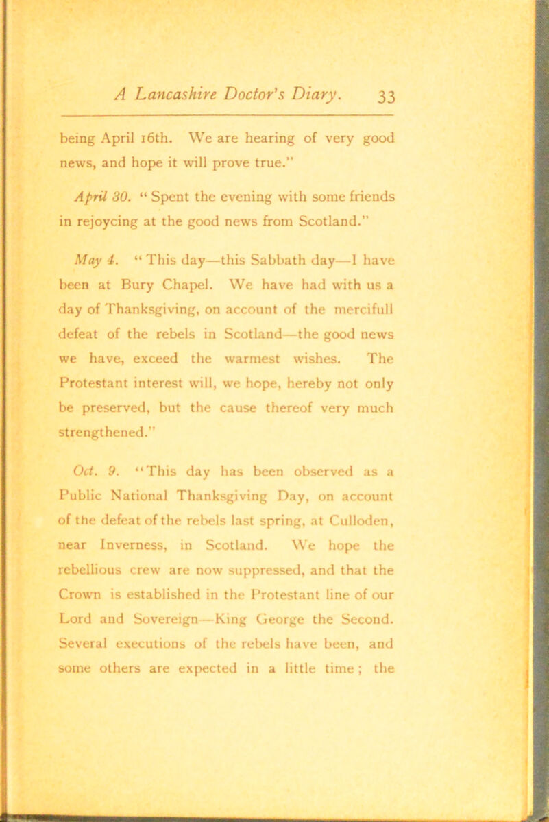 being April i6th. We are hearing of very good news, and hope it will prove true.” April 30. Sp>ent the evening with some friends in rejoycing at the good news from Scotland. May 4. “ This day—this Sabbath day—I have been at Bury Chapel. We have had with us a day of Thanksgiving, on account of the mercifull defeat of the rebels in Scotland—the good news we have, exceed the warmest wishes. The Protestant interest will, we hope, hereby not only be preserved, but the cause thereof very much strengthened.” Oct. 9. “This day has been observed as a Public National Thanksgiving Day, on account of the defeat of the relwls last spring, at Culloden, near Inverness, in Scotland. We hop>e the rebellious crew are now suppressed, and that the Crown is established in the Protestant line of our Lord and Sovereign—King George the Second. Several executions of the rebels have been, and some others are expected in a little time ; the
