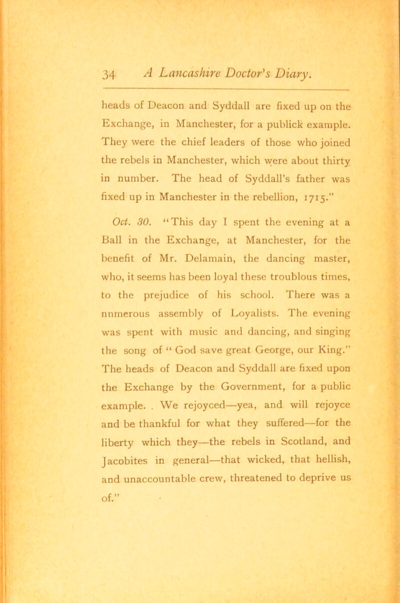 heads of Deacon and Syddall are fixed up on the Exchange, in Manchester, for a publick example. They were the chief leaders of those who joined the rebels in Manchester, which were about thirty in number. The head of Syddall’s father was fixed up in Manchester in the rebellion, 1715.” Oct. 30. “This day I spent the evening at a Ball in the Exchange, at Manchester, for the benefit of Mr. Delamain, the dancing master, who, it seems has been loyal these troublous times, to the prejudice of his school. There was a numerous assembly of Loyalists. The evening was spent with music and dancing, and singing the song of “ God save great George, our King.” The heads of Deacon and Syddall are fixed upon the Exchange by the Government, for a public example. . We rejoyced—yea, and will rejoyce and be thankful for what they suffered—for the liberty which they—the rebels in Scotland, and Jacobites in general—that wicked, that hellish, and unaccountable crew, threatened to deprive us of.”