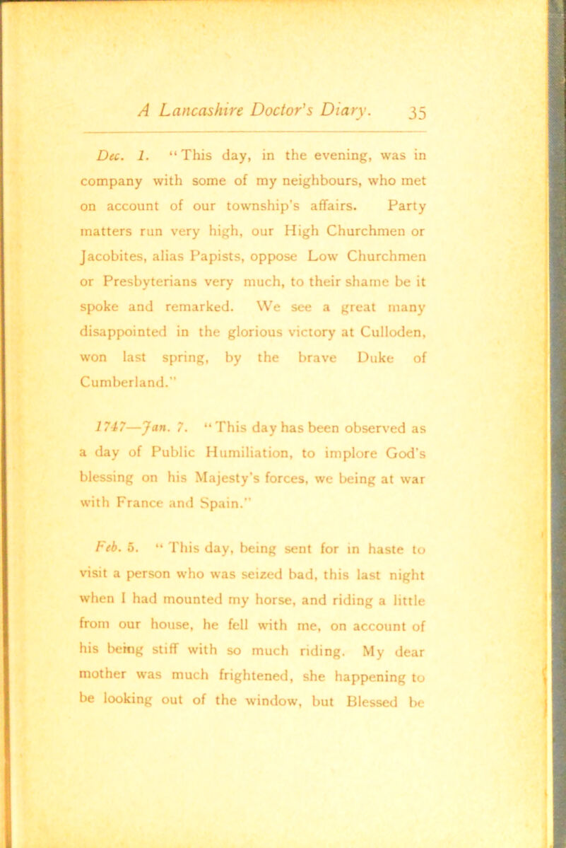 Dec. 1. “ This day, in the evening, was in company with some of my neighbours, who met on account of our township’s affairs. Party matters run very high, our High Churchmen or Jacobites, alias Papists, oppose Low Churchmen or Presbyterians very much, to their shame be it spoke and remarked. We see a great many disappointed in the glorious victory at Culloden, won last spring, by the brave Duke of Cumberland.” 1747—Jan. 7. “This day has been observed as a day of Public Humiliation, to implore God’s blessing on his Majesty’s forces, we being at war with France and Spain.” Feb. 5. “ This day, being sent for in haste to visit a person who was seized bad, this last night when I had mounted my horse, and riding a little from our house, he fell with me, on account of his being stiff with so much riding. My dear mother was much frightened, she happening to be looking out of the window, but Blessed be