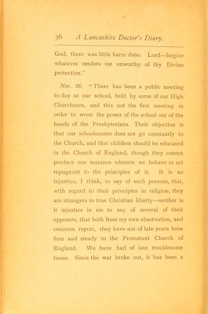 ✓ 36 A Lancashire Doctor's Diary. God, there was little harm done. Lord—forgive whatever renders me unworthy of thy Divine protection.” Nov. 26. “ There has been a public meeting to-day at our school, held by some of our High Churchmen, and this not the first meeting in order to wrest the power of the school out of the hands of the Presbyterians. Their objection is that our schoolmaster does not go constantly to the Church, and that children should be educated in the Church of England, though they cannot produce one instance wherein we behave or act repugnant to the principles of it. It is no injustice, I think, to say of such persons, that, with regard to their principles in religion, they are strangers to true Christian liberty—neither is it injustice in me to say of several of their opposers, that both from my own observation, and common report, they have not of late years been firm and steady to the Protestant Church of England. We have had of late troublesome times. Since the war broke out, it has been a