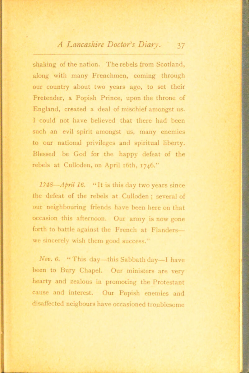 shaking of the nation. The rebels from Scotland, along with many Frenchmen, coming through our country about two years ago, to set their Pretender, a Popish Prince, upon the throne of England, created a deal of mischief amongst us. I could not have believed that there had been such an evil spirit amongst us, many enemies to our national privileges and spiritual liberty. Blessed be God for the happy defeat of the rebels at Culloden, on April i6th, 1746.” 1748—April 16. “ It is this day two years since the defeat of the rebels at Culloden ; several of our neighbouring friends have been here on that occasion this afternoon. Our army is now gone forth to battle against the French at Flanders— we sincerely wish them good success. Nov. 6. “This day—this Sabbath day—I have been to Bury Chapel. Our ministers are very hearty and zealous in promoting the Protestant cause and interest. Our Popish enemies and disaffected neigbours have occasioned troublesome