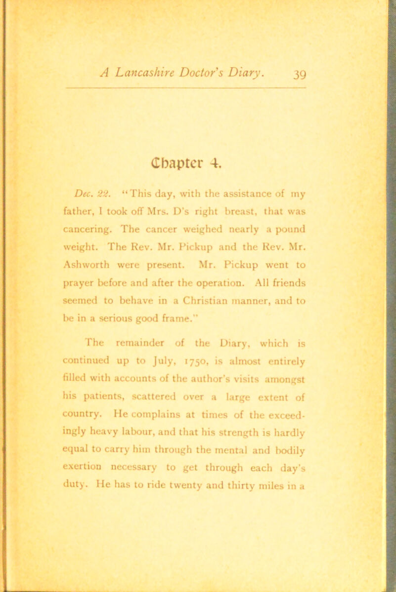 Chapter 4. Dec. 22. “This day, with the assistance of my father, I took off Mrs. D’s right breast, that was cancering. The cancer weighed nearly a pound weight. The Rev. Mr. Pickup and the Rev. Mr. Ashworth were present. Mr. Pickup went to prayer before and after the operation. All friends seemed to behave in a Christian manner, and to be in a serious good frame. The remainder of the Diary, which is continued up to July, 1750, is almost entirely filled with accounts of the author’s visits amongst his patients, scattered over a large extent of country. He complains at times of the exceed- ingly heavy labour, and that his strength is hardly equal to carry him through the mental and bodily exertion necessary to get through each day’s duty. He has to ride twenty and thirty miles in a