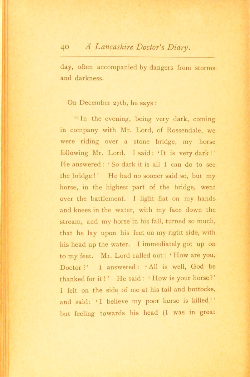 day, often accompanied by dangers from storms and darkness. On December 27th, he says : “ In the evening, being very dark, coming in company with Mr. Lord, of Rossendale, we were riding over a stone bridge, my horse following Mr. Lord. 1 said: ‘It is very dark ! ’ He answered: ‘ So dark it is all I can do to see the bridge ! ’ He had no sooner said so, but my horse, in the highest part of the bridge, went over the battlement. I light flat on my hands and knees in the water, with my face down the stream, and my horse in his fall, turned so much, that he lay upon his feet on my right side, with his head up the water. I immediately got up on to my feet. Mr. Lord called out: ‘ How are you. Doctor ? ’ I answered : ‘ All is well, God be thanked for it ! ’ He said : ‘ How is your horse?’ I felt on the side of me at his tail and buttocks, and said: ‘ I believe my poor horse is killed! ’ but feeling towards his head (I was in great