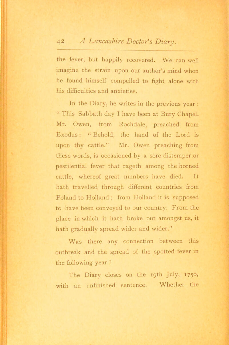 the fever, but happily recovered. We can well imagine the strain upon our author’s mind when he found himself compelled to fight alone with his difficulties and anxieties. In the Diary, he writes in the previous year : “ This Sabbath day I have been at Bury Chapel. Mr. Owen, from Rochdale, preached from Exodus: “ Behold, the hand of the Lord is upon thy cattle.” Mr. Owen preaching from these words, is occasioned by a sore distemper or pestilential fever that rageth among the horned cattle, whereof great numbers have died. It hath travelled through different countries from Poland to Holland ; from Holland it is supposed to have been conveyed to our country. From the place in which it hath broke out amongst us, it hath gradually spread wider and wider.” Was there any connection between this outbreak and the spread of the spotted fever in the following year ? The Diary closes on the 19th July, 1750, with an unfinished sentence. Whether the