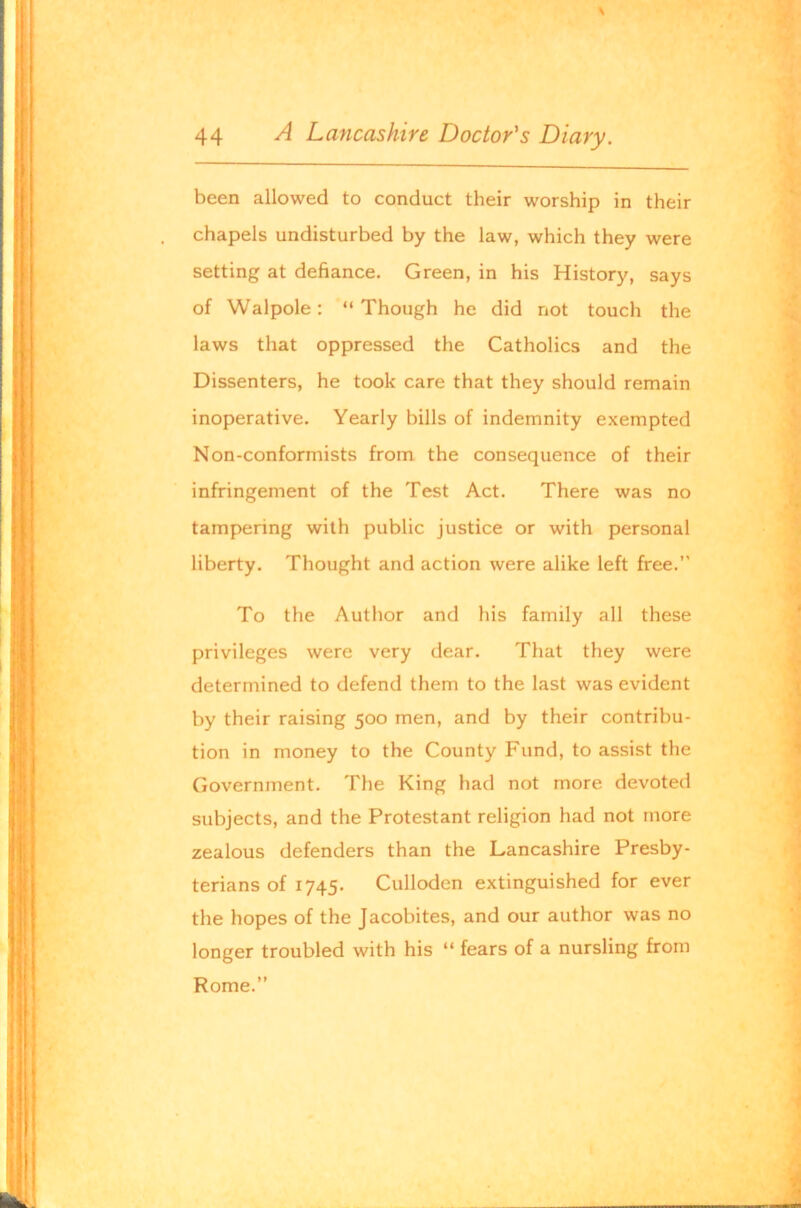 \ 44 A Lancashire Doctor's Diary. been allowed to conduct their worship in their chapels undisturbed by the law, which they were setting at defiance. Green, in his History, says of Walpole: “ Though he did not touch the laws that oppressed the Catholics and the Dissenters, he took care that they should remain inoperative. Yearly bills of indemnity exempted Non-conformists from the consequence of their infringement of the Test Act. There was no tampering with public justice or with personal liberty. Thought and action were alike left free.” To the Author and his family all these privileges were very dear. That they were determined to defend them to the last was evident by their raising 500 men, and by their contribu- tion in money to the County Fund, to assist the Government. The King had not more devoted subjects, and the Protestant religion had not more zealous defenders than the Lancashire Presby- terians of 1745. Culloden extinguished for ever the hopes of the Jacobites, and our author was no longer troubled with his “ fears of a nursling from Rome.”