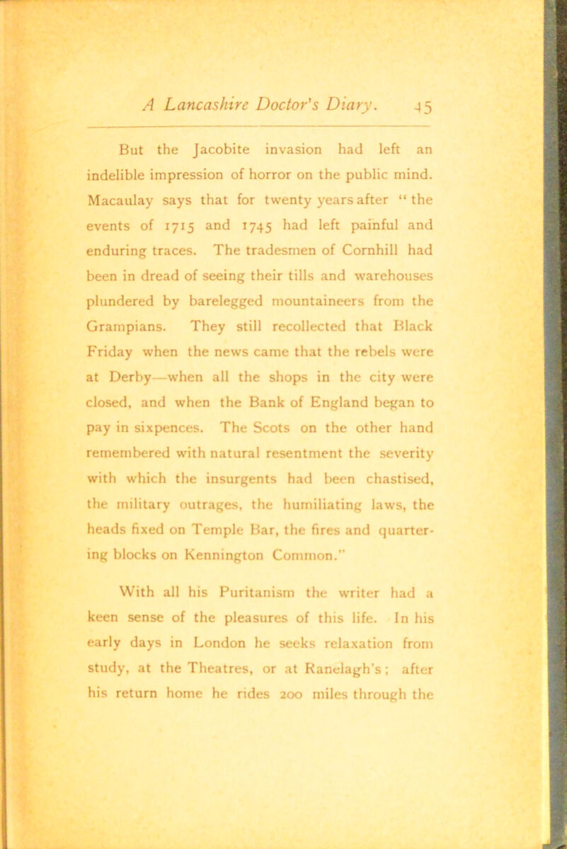 But the Jacobite invasion had left an indelible impression of horror on the public mind. Macaulay says that for twenty years after “the events of 1715 and 1745 had left painful and enduring traces. The tradesmen of Comhill had been in dread of seeing their tills and warehouses plundered by barelegged mountaineers from the Grampians. They still recollected that Black Friday when the news came that the rebels were at Derby—when all the shops in the city were closed, and when the Bank of England began to pay in sixpences. The Scots on the other hand remembered with natural resentment the severity with which the insurgents had been chastised, the military outrages, the humiliating laws, the heads fixed on Temple Bar, the fires and quarter- ing blocks on Kennington Common.” With all his Puritanism the writer had a keen sense of the pleasures of this life. In his early days in London he seeks relaxation from study, at the Theatres, or at Ranelagh’s; after his return home he rides 200 miles through the