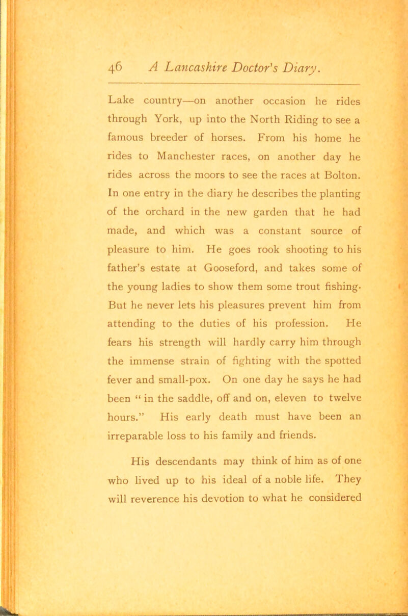 Lake country—on another occasion he rides through York, up into the North Riding to see a famous breeder of horses. From his home he rides to Manchester races, on another day he rides across the moors to see the races at Bolton. In one entry in the diary he describes the planting of the orchard in the new garden that he had made, and which was a constant source of pleasure to him. He goes rook shooting to his father’s estate at Gooseford, and takes some of the young ladies to show them some trout fishing- But he never lets his pleasures prevent him from attending to the duties of his profession. Fie fears his strength will hardly carry him through the immense strain of fighting with the spotted fever and small-pox. On one day he says he had been “ in the saddle, off and on, eleven to twelve hours.” His early death must have been an irreparable loss to his family and friends. His descendants may think of him as of one who lived up to his ideal of a noble life. They will reverence his devotion to what he considered