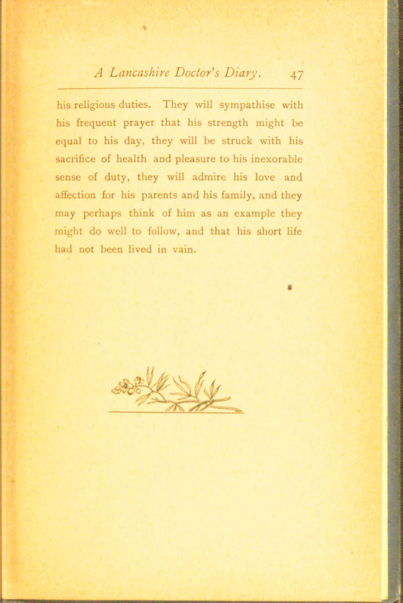 » -■ y . ftii' , A Lancashire Doctor's Diary. 47 his religious duties. They will sympathise with his frequent prayer that his strength might be equal to his day, they will be struck with his sacrifice of health and pleasure to his inexorable sense of duty, they will admire his love and affection for his parents and his family, and they may perhaps think of him as an example they might do well to follow, and that his short life had not been lived in vain. f .1' • ^ •“'ll