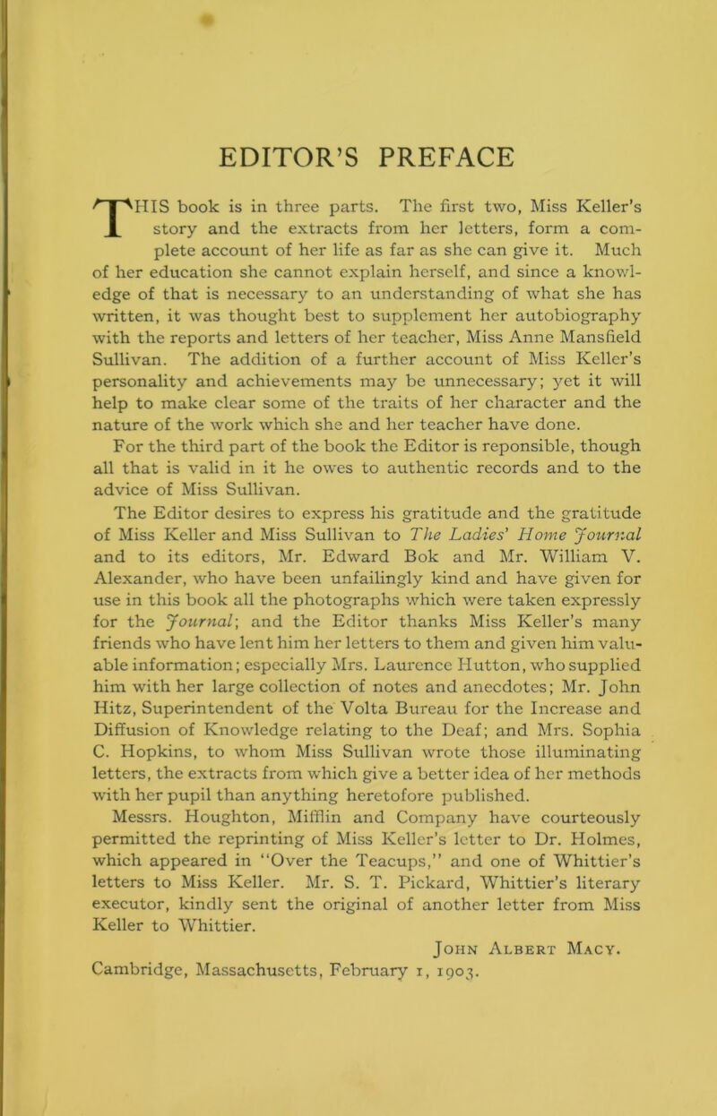 EDITOR’S PREFACE This book is in three parts. The first two, Miss Keller’s story and the extracts from her letters, form a com- plete account of her life as far as she can give it. Much of her education she cannot explain herself, and since a knowl- edge of that is necessary to an understanding of what she has written, it was thought best to supplement her autobiography with the reports and letters of her teacher. Miss Anne Mansfield Sullivan. The addition of a further account of Miss Keller’s personality and achievements may be unnecessary; yet it will help to make clear some of the traits of her character and the nature of the work which she and her teacher have done. For the third part of the book the Editor is reponsible, though all that is valid in it he owes to authentic records and to the advice of Miss Sullivan. The Editor desires to express his gratitude and the gratitude of Miss Keller and Miss Sullivan to The Ladies’ Home Journal and to its editors, Mr. Edward Bok and Mr. William V. Alexander, who have been unfailingly kind and have given for use in this book all the photographs which were taken expressly for the Journal] and the Editor thanks Miss Keller’s many friends who have lent him her letters to them and given him valu- able information; especially Mrs. Laui'cnce Hutton, who supplied him with her large collection of notes and anecdotes; Mr. John Hitz, Superintendent of the Volta Bureau for the Increase and Diffusion of Knowledge relating to the Deaf; and Mrs. Sophia C. Hopkins, to whom Miss Sullivan wrote those illuminating letters, the extracts from which give a better idea of her methods with her pupil than anything heretofore published. Messrs. Houghton, Mifflin and Company have courteously permitted the reprinting of Miss Keller’s letter to Dr. Holmes, which appeared in “Over the Teacups,’’ and one of Whittier’s letters to Miss Keller. Mr. S. T. Pickard, Whittier’s literary executor, kindly sent the original of another letter from Miss Keller to Whittier. John Albert Macy. Cambridge, Massachusetts, February i, 1903.