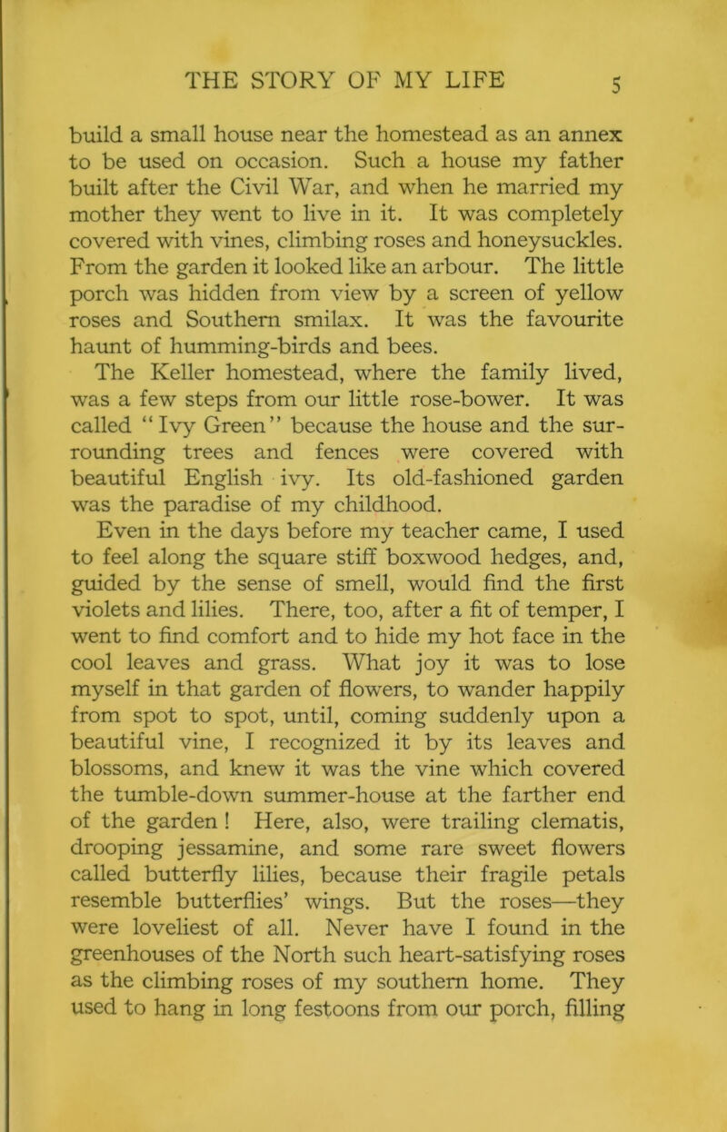 build a small house near the homestead as an annex to be used on occasion. Such a house my father built after the Civil War, and when he married my mother they went to live in it. It was completely covered with vines, climbing roses and honeysuckles. From the garden it looked like an arbour. The little porch was hidden from view by a screen of yellow roses and Southern smilax. It was the favourite haunt of humming-birds and bees. The Keller homestead, where the family lived, was a few steps from our little rose-bower. It was called “ Ivy Green” because the house and the sur- rounding trees and fences were covered with beautiful English ivy. Its old-fashioned garden was the paradise of my childhood. Even in the days before my teacher came, I used to feel along the square stiff boxwood hedges, and, guided by the sense of smell, would find the first violets and lilies. There, too, after a fit of temper, I went to find comfort and to hide my hot face in the cool leaves and grass. What joy it was to lose myself in that garden of flowers, to wander happily from spot to spot, until, coming suddenly upon a beautiful vine, I recognized it by its leaves and blossoms, and knew it was the vine which covered the tumble-down summer-house at the farther end of the garden ! Here, also, were trailing clematis, drooping jessamine, and some rare sweet flowers called butterfly lilies, because their fragile petals resemble butterflies’ wings. But the roses—they were loveliest of all. Never have I found in the greenhouses of the North such heart-satisfying roses as the climbing roses of my southern home. They used to hang in long festoons from our porch, filling