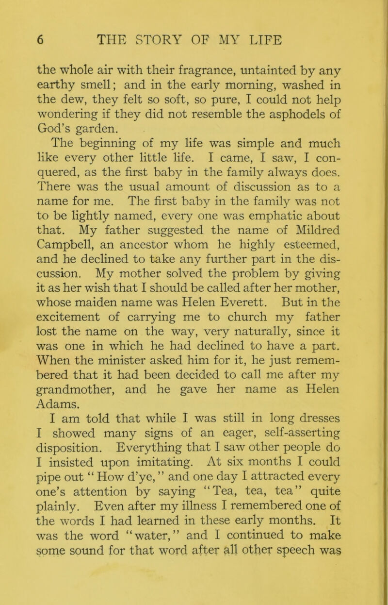 the whole air with their fragrance, untainted by any earthy smell; and in the early morning, washed in the dew, they felt so soft, so pure, I could not help wondering if they did not resemble the asphodels of God’s garden. The beginning of my life was simple and much like every other little life. I came, I saw, I con- quered, as the first baby in the family always does. There was the usual amount of discussion as to a name for me. The first bab}'' in the family was not to be lightly named, every one was emphatic about that. My father suggested the name of Mildred Campbell, an aneestor whom he highly esteemed, and he declined to take any further part in the dis- cussion. My mother solved the problem by giving it as her wish that I should be called after her mother, whose maiden name was Helen Everett. But in the excitement of carrying me to church my father lost the name on the way, very naturally, since it was one in which he had declined to have a part. When the minister asked him for it, he just remem- bered that it had been decided to call me after my grandmother, and he gave her name as Helen Adams. I am told that while I was still in long dresses I showed many signs of an eager, self-asserting disposition. Ever}d:hing that I saw other people do I insisted upon imitating. At six months I could pipe out “ How d’ye, ” and one day I attracted every one’s attention by saying “Tea, tea, tea” quite plainly. Even after my illness I remembered one of the words I had learned in these early months. It was the word “water,” and I continued to make some sound for that word after all other speech was