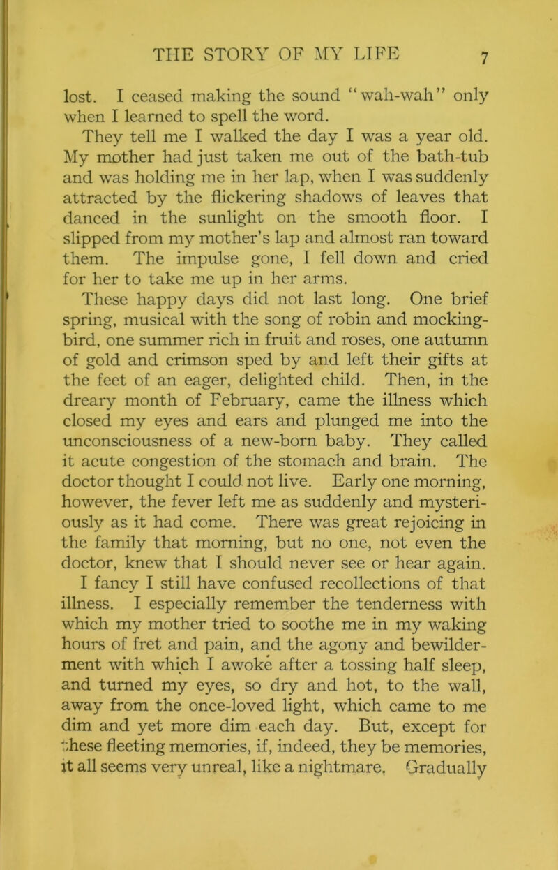 lost. I ceased making the sound “wali-wah” only when I learned to spell the word. They tell me I walked the day I was a year old. My mother had just taken me out of the bath-tub and was holding me in her lap, when I was suddenly attracted by the flickering shadows of leaves that danced in the sunlight on the smooth floor. I slipped from my mother’s lap and almost ran toward them. The impulse gone, I fell down and cried for her to take me up in her arms. These happy days did not last long. One brief spring, musical with the song of robin and mocking- bird, one summer rich in fruit and roses, one autumn of gold and crimson sped by and left their gifts at the feet of an eager, delighted child. Then, in the dreary month of February, came the illness which closed my eyes and ears and plunged me into the unconsciousness of a new-born baby. They called it acute congestion of the stomach and brain. The doctor thought I could not live. Early one morning, however, the fever left me as suddenly and mysteri- ously as it had come. There was great rejoicing in the family that morning, but no one, not even the doctor, knew that I should never see or hear again. I fancy I still have confused recollections of that illness. I especially remember the tenderness with which my mother tried to soothe me in my waking hours of fret and pain, and the agony and bewilder- ment with which I awoke after a tossing half sleep, and turned my eyes, so dry and hot, to the wall, away from the once-loved light, which came to me dim and yet more dim each day. But, except for these fleeting memories, if, indeed, they be memories, it all seems very unreal, like a nightmare. Gradually