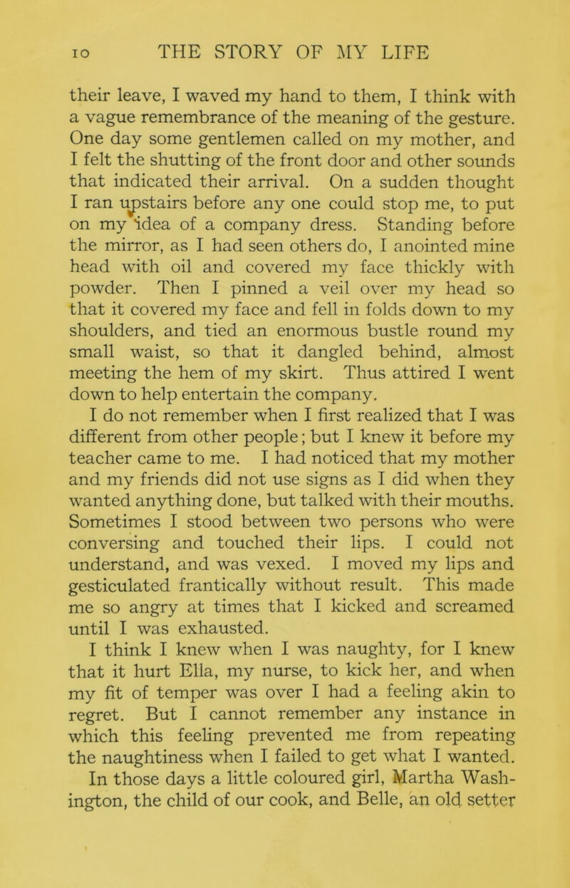 their leave, I waved my hand to them, I think with a vague remembrance of the meaning of the gesture. One day some gentlemen called on my mother, and I felt the shutting of the front door and other sounds that indicated their arrival. On a sudden thought I ran uj)stairs before any one could stop me, to put on my idea of a company dress. Standing before the mirror, as I had seen others do, I anointed mine head with oil and covered my face thickly with powder. Then I pinned a veil over my head so that it covered my face and fell in folds dowm to my shoulders, and tied an enormous bustle round my small waist, so that it dangled behind, almost meeting the hem of my skirt. Thus attired I went down to help entertain the company. I do not remember when I first realized that I was different from other people; but I knew it before my teacher came to me. I had noticed that my mother and my friends did not use signs as I did when they wanted anything done, but talked with their mouths. Sometimes I stood between two persons who were conversing and touched their lips. I could not understand, and was vexed. I moved my lips and gesticulated frantically without result. This made me so angry at times that I kicked and screamed until I was exhausted. I think I knew when I was naughty, for I knew that it hurt Ella, my nurse, to kick her, and when my fit of temper was over I had a feeling akin to regret. But I cannot remember any instance in which this feehng prevented me from repeating the naughtiness when I failed to get what I wanted. In those days a little coloured girl, Martha Wash- ington, the child of our cook, and Belle, an old setter
