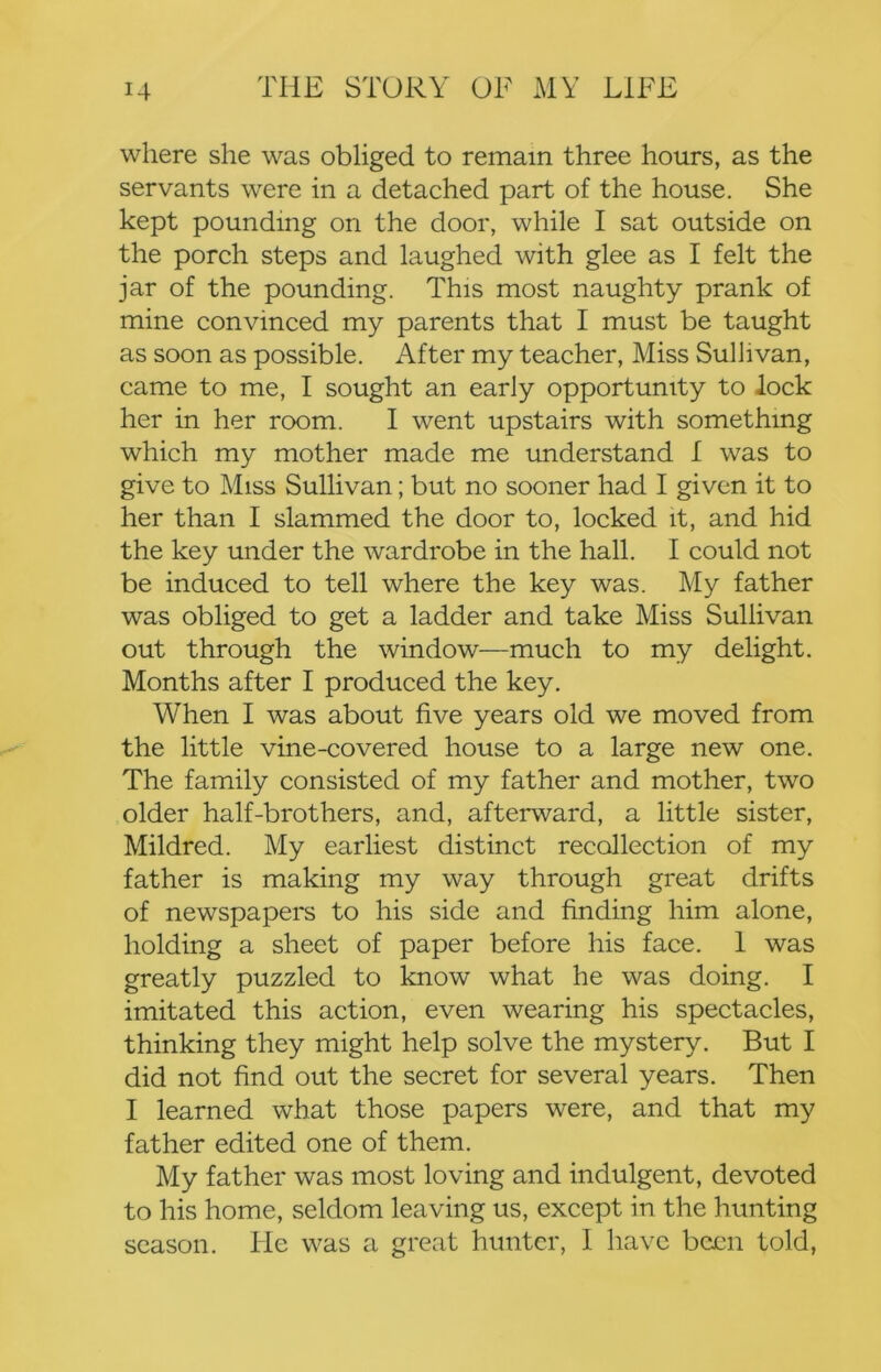 where she was obliged to remain three hours, as the servants were in a detached part of the house. She kept pounding on the door, while I sat outside on the porch steps and laughed with glee as I felt the jar of the pounding. This most naughty prank of mine convinced my parents that I must be taught as soon as possible. After my teacher. Miss Sullivan, came to me, I sought an early opportunity to lock her in her room. I went upstairs with something which my mother made me understand f was to give to Miss Sullivan; but no sooner had I given it to her than I slammed the door to, locked it, and hid the key under the wardrobe in the hall. I could not be induced to tell where the key was. My father was obliged to get a ladder and take Miss Sullivan out through the window—much to my delight. Months after I produced the key. When I was about five years old we moved from the little vine-covered house to a large new one. The family consisted of my father and mother, two older half-brothers, and, afterward, a little sister, Mildred. My earliest distinct recollection of my father is making my way through great drifts of newspapers to his side and finding him alone, holding a sheet of paper before his face. 1 was greatly puzzled to know what he was doing. I imitated this action, even wearing his spectacles, thinking they might help solve the mystery. But I did not find out the secret for several years. Then I learned what those papers were, and that my father edited one of them. My father was most loving and indulgent, devoted to his home, seldom leaving us, except in the hunting season. He was a great hunter, I have been told.
