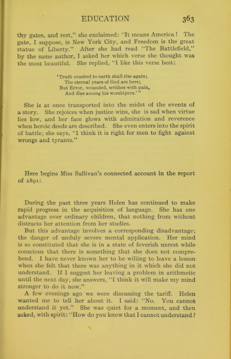 thy gates, and rest,” she exclaimed: ‘‘It means America ! The gate, I suppose, is New York City, and Freedom is the great statue of Liberty.” After she had read ‘‘The Battlefield,” by the same author, I asked her which verse she thought was the most beautiful. She replied, ‘‘I like this verse best: ‘Truth crushed to earth shall rise again; The eternal years of God are hers; But Error, wounded, writhes with pain. And dies among his worshipers.’ ” She is at once transported into the midst of the events of a story. She rejoices when justice wins, she is sad when virtue lies low, and her face glows with admiration and reverence when heroic deeds are described. She even enters into the spirit of battle; she says, ‘‘I think it is right for men to fight against wrongs and tyrants.” Here begins Miss Sullivan’s connected account in the report of 1891: During the past three years Helen has continued to make rapid progress in the acquisition of language. She has one advantage over ordinary children, that nothing from without distracts her attention from her studies. But this advantage involves a corresponding disadvantage; the danger of unduly severe mental application. Her mind is so constituted that she is in a state of feverish unrest while conscious that there is something that she does not compre- hend. I have never known her to be willing to leave a lesson when she felt that there was anything in it which she did not understand. If I suggest her leaving a problem in arithmetic until the next day, she answers, ‘‘I think it will make my mind stronger to do it now.” A few evenings ago we were discussing the tariff. Helen wanted me to tell her about it. I said: ‘‘No. You cannot understand it yet.” She was quiet for a moment, and then asked, with spirit: ‘‘How do you know that I cannot understand ? s