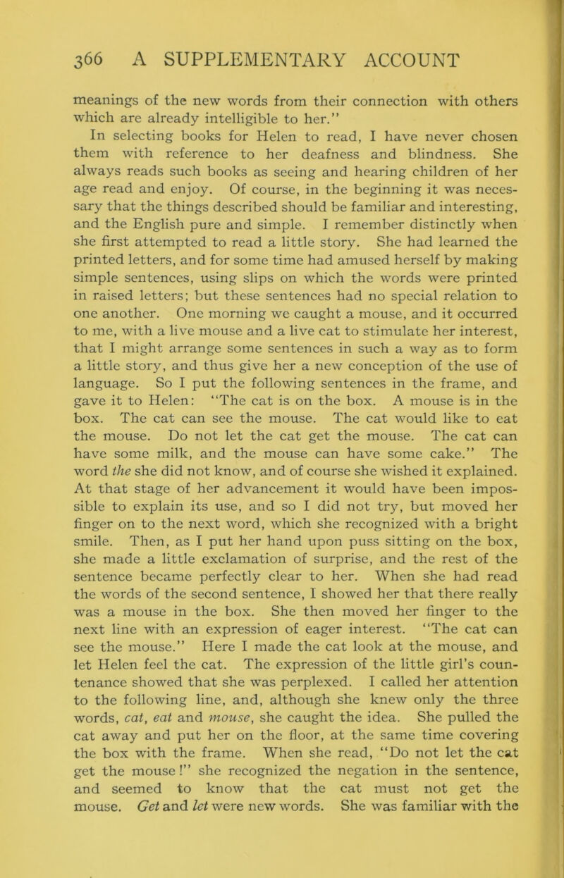 meanings of the new words from their connection with others which are already intelligible to her.” In selecting books for Helen to read, I have never chosen them with reference to her deafness and blindness. She always reads such books as seeing and hearing children of her age read and enjoy. Of course, in the beginning it was neces- sary that the things described should be familiar and interesting, and the English pure and simple. I remember distinctly when she first attempted to read a little story. She had learned the printed letters, and for some time had amused herself by making simple sentences, using slips on which the words were printed in raised letters; but these sentences had no special relation to one another. One morning we caught a mouse, and it occurred to me, with a live mouse and a live cat to stimulate her interest, that I might arrange some sentences in such a way as to form a little story, and thus give her a new conception of the use of language. So I put the following sentences in the frame, and gave it to Helen: “The cat is on the box. A mouse is in the box. The cat can see the mouse. The cat would like to eat the mouse. Do not let the cat get the mouse. The cat can have some milk, and the mouse can have some cake.” The word the she did not know, and of course she wished it explained. At that stage of her advancement it would have been impos- sible to explain its use, and so I did not try, but moved her finger on to the next word, which she recognized with a bright smile. Then, as I put her hand upon puss sitting on the box, she made a little exclamation of surprise, and the rest of the sentence became perfectly clear to her. When she had read the words of the second sentence, I showed her that there really was a mouse in the box. She then moved her finger to the next line with an expression of eager interest. “The cat can see the mouse.” Here I made the cat look at the mouse, and let Helen feel the cat. The expression of the little girl’s coun- tenance showed that she was perplexed. I called her attention to the following line, and, although she knew only the three words, cat, eat and mouse, she caught the idea. She pulled the cat away and put her on the floor, at the same time covering the box with the frame. When she read, “Do not let the cat get the mouse!” she recognized the negation in the sentence, and seemed to know that the cat must not get the mouse. Get and let were new words. She was familiar with the