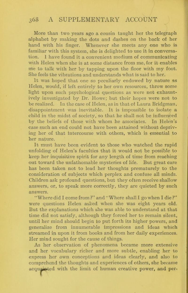 More than two years ago a cousin taught her the telegraph alphabet by making the dots and dashes on the back of her hand with his finger. Whenever she meets any one who is familiar with this system, she is delighted to use it in conversa- tion. 1 have found it a convenient medium of communicating with Helen when she is at some distance from me, for it enables me to talk with her by tapping upon the floor with my foot. She feels the vibrations and understands what is said to her. It was hoped that one so peculiarly endowed by nature as Helen, would, if left entirely to her own resources, throw some light upon such psychological questions as were not exhaust- ively investigated by Dr. Howe; but their hopes w'ere not to be realized. In the case of Helen, as in that of Laura Bridgman, disappointment was inevitable. It is impossible to isolate a ehild in the midst of society, so that he shall not be influenced by the beliefs of those with whom he associates. In Helen’s case such an end could not have been attained without depriv- ing her of that intercourse with others, which is essential to her nature. It must have been evident to those who watched the rapid unfolding of Helen’s faculties that it would not be possible to keep her inquisitive spirit for any length of time from reaching out toward the unfathomable mysteries of life. But great care has been taken not to lead her thoughts prematurely to the consideration of subjects which perplex and confuse all minds. Children ask profound questions, but they often receive shallow answers, or, to speak more correctly, they are quieted by such answers. “Where did I come from?” and “Where shall I go when I die?” were questions Helen asked when she was eight years old. But the explanations w'hich she was able to understand at that time did not satisfy, although they forced her to remain silent, until her mind should begin to put forth its higher powers, and generalize from innumerable impressions and ideas which streamed in upon it from books and from her daily experiences. Her mind sought for the cause of things. As her observation of phenomena became more extensive and her vocabulary richer and more subtle, enabling her to express her own conceptions and ideas clearly, and also to comprehend the thoughts and experiences of others, she became acqu ■ ed with the limit of human creative power, and per-