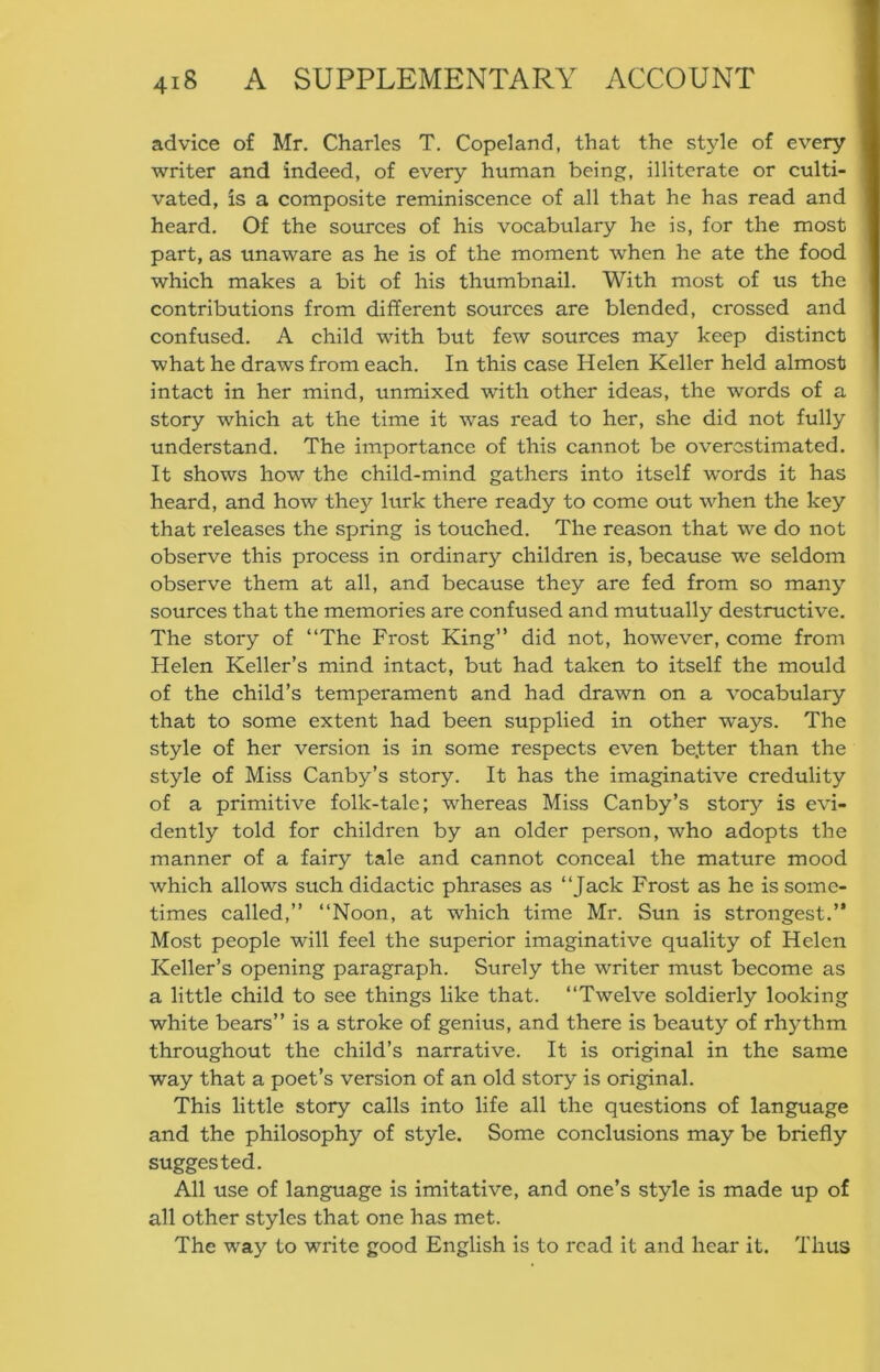 advice of Mr. Charles T. Copeland, that the style of every ■ writer and indeed, of every human being, illiterate or culti- ■ vated, is a composite reminiscence of all that he has read and ■ heard. Of the sources of his vocabulary he is, for the most ■ part, as unaware as he is of the moment when he ate the food I which makes a bit of his thumbnail. With most of us the I contributions from different sources are blended, crossed and I confused. A child with but few sources may keep distinct I what he draws from each. In this case Helen Keller held almost I intact in her mind, unmixed with other ideas, the words of a 1 story which at the time it was read to her, she did not fully j understand. The importance of this cannot be overestimated. It shows how the child-mind gathers into itself words it has heard, and how they lurk there ready to come out when the key that releases the spring is touched. The reason that we do not observe this process in ordinar)'- children is, because we seldom observe them at all, and because they are fed from so many sources that the memories are confused and mutually destructive. The story of “The Frost King” did not, however, come from Helen Keller’s mind intact, but had taken to itself the mould of the child’s temperament and had drawn on a vocabulary that to some extent had been supplied in other ways. The style of her version is in some respects even be.tter than the style of Miss Canby’s story. It has the imaginative credulity of a primitive folk-tale; whereas Miss Canby’s story is evi- dently told for children by an older person, who adopts the manner of a fairy tale and cannot conceal the mature mood which allows such didactic phrases as “Jack Frost as he is some- times called,’’ “Noon, at which time Mr. Sun is strongest.’* Most people will feel the superior imaginative quality of Helen Keller’s opening paragraph. Surely the writer must become as a little child to see things like that. “Twelve soldierly looking white bears’’ is a stroke of genius, and there is beauty of rhythm throughout the child’s narrative. It is original in the same way that a poet’s version of an old story is original. This little story calls into life all the questions of language and the philosophy of style. Some conclusions may be briefly suggested. All use of language is imitative, and one’s style is made up of all other styles that one has met. The way to write good English is to read it and hear it. Thus