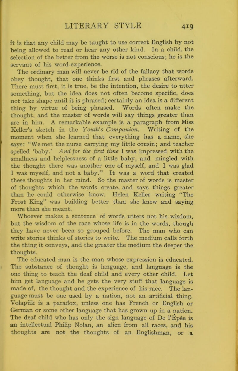 it is that any child may be taught to use correct English by not being allowed to read or hear any other kind. In a child, the selection of the better from the worse is not conscious; he is the servant of his word-experience. The ordinary man will never be rid of the fallacy that words obey thought, that one thinks first and phrases afterward. There must first, it is true, be the intention, the desire to utter something, but the idea does not often become specific, does not take shape until it is phrased; certainly an idea is a different thing by virtue of being phrased. Words often make the thought, and the master of words will say things greater than are in him. A remarkable example is a paragraph from Miss Keller’s sketch in the Youth's Companion. Writing of the moment when she learned that everything has a name, she says: “We met the nurse canydng my little cousin; and teacher spelled ‘baby.’ And for the first time I was impressed with the smallness and helplessness of a little baby, and mingled with the thought there was another one of myself, and I was glad I was myself, and not a baby.” It was a word that created these thoughts in her mind. So the master of words is master of thoughts which the words create, and says things greater than he could otherwise know. Helen Keller writing “The Frost King” was building better than she knew and saying more than she meant. Whoever makes a sentence of words utters not his wisdom, but the wisdom of the race whose life is in the words, though they have never been so grouped before. The man who can write stories thinks of stories to write. The medium calls forth the thing it conveys, and the greater the medium the deeper the thoughts. The educated man is the man whose expression is educated. The substance of thought is language, and language is the one thing to teach the deaf child and every other child. Let him get language and he gets the very stuff that language is made of, the thought and the experience of his race. The lan- guage must be one used by a nation, not an artificial thing. Volapiik is a paradox, unless one has French or English or German or some other language that has grown up in a nation. The deaf child who has only the sign language of De l’Ep6e is an intellectual Philip Nolan, an alien from all races, and his thoughts are not the thoughts of an Englishman, or a