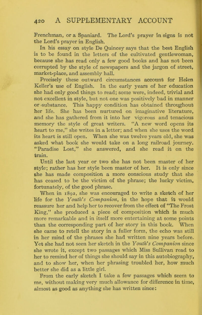 Frenchman, or a Spaniard. The Lord’s prayer in signs is not the Lord’s prayer in English. In his essay on style De Quincey says that the best English is to be found in the letters of the cultivated gentlewoman, because she has read only a few good books and has not been corrupted by the style of newspapers and the jargon of street, market-place, and assembly hall. Precisely these outward circumstances account for Helen Keller’s use of English. In the early years of her education she had only good things to read; some were, indeed, trivial and not excellent in style, but not one was positively bad in manner or -substance. This happy condition has obtained throughout her life. She has been nurtured on imaginative literature, and she has gathered from it into her vigorous and tenacious memory the style of great writers. “A new word opens its heart to me,” she writes in a letter; and when she uses the word its heart is still open. When she was twelve years old, she was asked what book she would take on a long railroad journey. ‘‘Paradise Lost,” she answered, and she read it on the train. Until the last year or two she has not been master of her style; rather has her style been master of her. It is only since she has made composition a more conscious study that she has ceased to be the victim of the phrase; the lucky victim, fortunately, of the good phrase. When in 1892, she was encouraged to write a sketch of her life for the Youth's Companion, in the hope that it would reassure her and help her to recover from the effect of ‘‘The Frost King,” she produced a piece of composition which is much more remarkable and in itself more entertaining at some points than the corresponding part of her story in this book. When she came to retell the story in a fuller form, the echo was still in her mind of the phrases she had written nine years before. Yet she had not seen her sketch in the Youth's Companion since she wrote it, except two passages which Miss Sullivan read to her to remind her of things she should say in this autobiography, and to show her, when her phrasing troubled her, how much better she did as a little girl. From the early sketch I take a few passages which seem to me, without making very much allowance for difference in time, almost as good as anything she has written since: