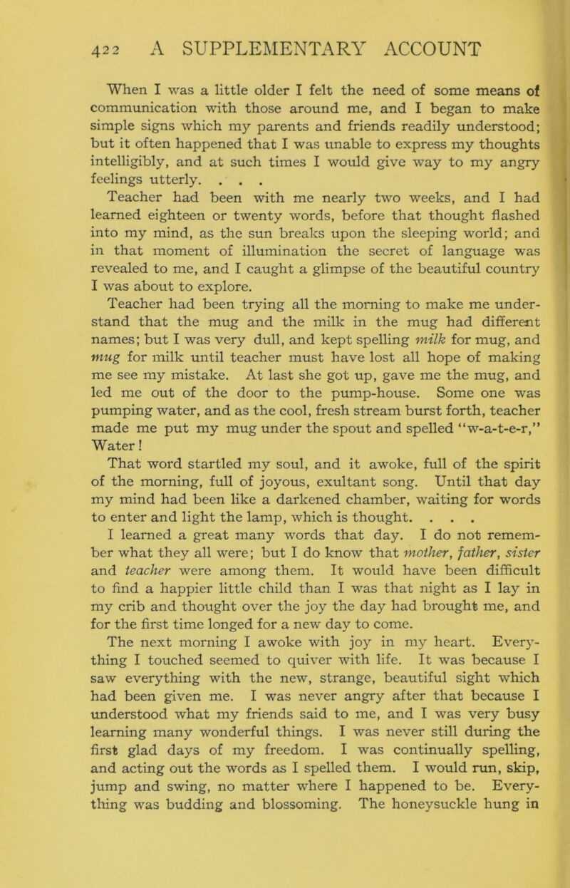 When I was a little older I felt the need of some means of comm\mication with those around me, and I began to make simple signs which my parents and friends readily understood; but it often happened that I was unable to express my thoughts intelligibly, and at such times I would give way to my angry feelings utterly. . . . Teacher had been with me nearly two weeks, and I had learned eighteen or twenty words, before that thought flashed into my mind, as the sun breaks upon the sleeping world; and in that moment of illumination the secret of language was revealed to me, and I caught a glimpse of the beautiful country I was about to explore. Teacher had been trying all the morning to make me under- stand that the mug and the milk in the mug had different names; but I was very dull, and kept spelling milk for mug, and mug for milk until teacher must have lost all hope of making me see my mistake. At last she got up, gave me the mug, and led me out of the door to the pump-house. Some one was pumping water, and as the cool, fresh stream burst forth, teacher made me put my mug under the spout and spelled “w-a-t-e-r,” Water! That word startled my soul, and it awoke, full of the spirit of the morning, full of joyous, exultant song. Until that day my mind had been like a darkened chamber, waiting for words to enter and light the lamp, which is thought. . . . I learned a great many words that day. I do not remem- ber what they all were; but I do know that mother, father, sister and teacher were among them. It would have been difficult to find a happier little child than I was that night as I lay in my crib and thought over the joy the day had brought me, and for the first time longed for a new day to come. The next morning I awoke with joy in my heart. Every- thing I touched seemed to quiver with life. It was because I saw everything with the new, strange, beautiful sight which had been given me. I was never angry after that because I understood what my friends said to me, and I was very busy learning many wonderful things. I was never still during the first glad days of my freedom. I was continually spelling, and acting out the words as I spelled them. I would run, skip, jump and swing, no matter where I happened to be. Every- thing was budding and blossoming. The honeysuckle hung in