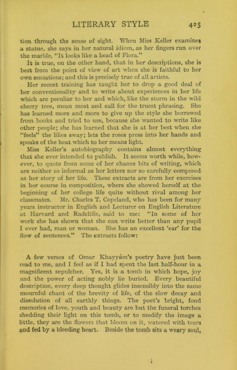 tion through the sense of sight. When Miss Keller examines a statue, she says in her natural idiom, as her fingers run over the marble, “It looks like a head of Flora.” It is true, on the other hand, that in her descriptions, she is best from the point of view of art when she is faithful to her own sensations: and this is precisely true of all artists. Her recent training has taught her to drop a good deal of her conventionality and to write about experiences in her life which are peculiar to her and which, like the storm in the wild cherry tree, mean most and call for the truest phrasing. She has learned more and more to give up the style she borrowed from books and tried to use, because she wanted to write like other people; she has learned that she is at her best when she “feels” the lilies sway; lets the roses press into her hands and speaks of the heat which to her means light. Miss Keller’s autobiography contains almost everything that she ever intended to publish. It seems worth while, how- ever, to quote from some of her chance bits of writing, which are neither so informal as her letters nor so carefully composed as her story of her life. These extracts are from her exercises in her course in composition, where she showed herself at the beginning of her college life quite withoiit rival among her classmates, Mr. Charles T. Copeland, who has been for many years instructor in English and Lecturer on English Literature at Harvard and Radcliffe, said to me: “In some of her work she has shown that she can write better than any pupil I ever had, man or woman. She has an excellent ‘ear’ for the flow of sentences.” The extracts follow: A few verses of Omar Khayyam’s poetry have just been read to me, and I feel as if I had spent the last half-hour in a magnificent sepulcher. Yes, it is a tomb in which hope, joy and the power of acting nobly He buried. Every beautiful description, every deep thought glides insensibly into the same motuTiful chant of the brevity of life, of the slow decay and dissolution of all earthly things. The poet’s bright, fond memories of love, youth and beauty are but the funeral torches shedding their light on this tomb, or to modify the image a little, they are the flowers that bloom on it, watered with tears and fed by a bleeding heart. Beside the tomb sits a weary soul,