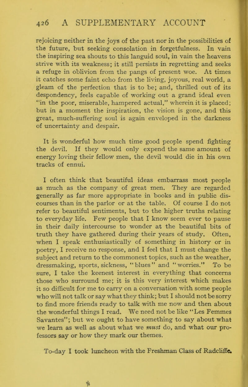 rejoicing neither in the joys of the past nor in the possibilities of the future, but seeking consolation in forgetfulness. In vain the inspiring sea shouts to this languid soul, in vain the heavens strive with its weakness; it still persists in regretting and seeks a refuge in oblivion from the pangs of present woe. At times it catches some faint echo from the living, joyous, real world, a gleam of the perfection that is to be; and, thrilled out of its despondency, feels capable of working out a grand ideal even “in the poor, miserable, hampered actual,” wherein it is placed; but in a moment the inspiration, the vision is gone, and this great, much-suffering soul is again enveloped in the darkness of uncertainty and despair. It is wonderful how much time good people spend fighting the devil. If they would only expend the same amoimt of energy loving their fellow men, the devil would die in his own tracks of ennui. I often think that beautiful ideas embarrass most people as much as the company of great men. They are regarded generally as far more appropriate in books and in public dis- courses than in the parlor or at the table. Of course I do not refer to beautiful sentiments, but to the higher truths relating to everyday life. Few people that I know seem ever to pause in their daily intercourse to wonder at the beautiful bits of truth they have gathered during their years of study. Often, when I speak enthusiastically of something in history or in poetry, I receive no response, and I feel that I must change the subject and return to the commonest topics, such as the weather, dressmaking, sports, sickness, “blues” and “worries.” To be sure, I take the keenest interest in everything that concerns those who surround me; it is this very interest which makes it so difficult for me to carry on a conversation with some people who will not talk or say what they think; but I should not be sorry to find more friends ready to talk with me now and then about the wonderful things I read. We need not be like “Les Femmes Savantes”; but we ought to have something to say about what we learn as well as about what we must do, and what our pro- fessors say or how they mark our themes. To-day I took luncheon with the Freshman Class of Radcliffe.