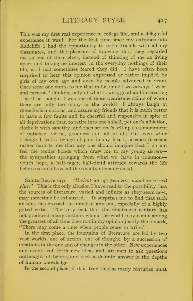 This was my first real experience in college life, and a delightful experience it was! For the first time since my entrance into Radcliffe I had the opportunity to make friends with all my classmates, and the pleasure of knowing that they regarded me as one of themselves, instead of thinking of me as living apart and taking no interest in the everyday nothings of their life, as I had sometimes feared they did. I have often been surprised to hear this opinion expressed or rather implied by girls of my own age and even by people advanced in years. Once some one wrote to me that in his mind I was always “sweet and earnest,” thinking only of what is wise, good and interesting —as if he thought I was one of those wearisome saints of whom there are only too many in the world! I always laugh at these foolish notions, and assure my friends that it is much better to have a few faults and be cheerful and responsive in spite of all deprivations than to retire into one’s shell, pet one’s affliction, clothe it with sanctity, and then set one’s self up as a monument of patience, virtue, goodness and all in all; but even while I laugh I feel a twinge of pain in my heart, because it seems rather hard to me that any one should imagine that I do not feel the tender bonds which draw me to my young sisters— the sympathies springing from what we have in common— youth, hope, a half-eager, half-timid attitude towards the life before us and above all the royalty of maidenhood. Sainte-Beuve says, II vient un age peut-^tre quand on n'ecrit plus. This is the only allusion I have read to the possibility that the sources of literature, varied and infinite as they seem now, may sometime be exhausted. It surprises me to find that such an idea has crossed the mind of any one, especially of a highly gifted critic. The very fact that the nineteenth century has not produced many authors whom the world may count among the greatest of all time does not in my opinion justify the remark, “There may come a time when people cease to write.” In the first place, the fountains of literature are fed by two vast worlds, one of action, one of thought, by a succession of creations in the one and of changes in the other. New experiences and events call forth new ideas and stir men to ask questions unthought of before, and seek a definite answer in the depths of hmnan knowledge. In the second place, if it is true that as many centuries must