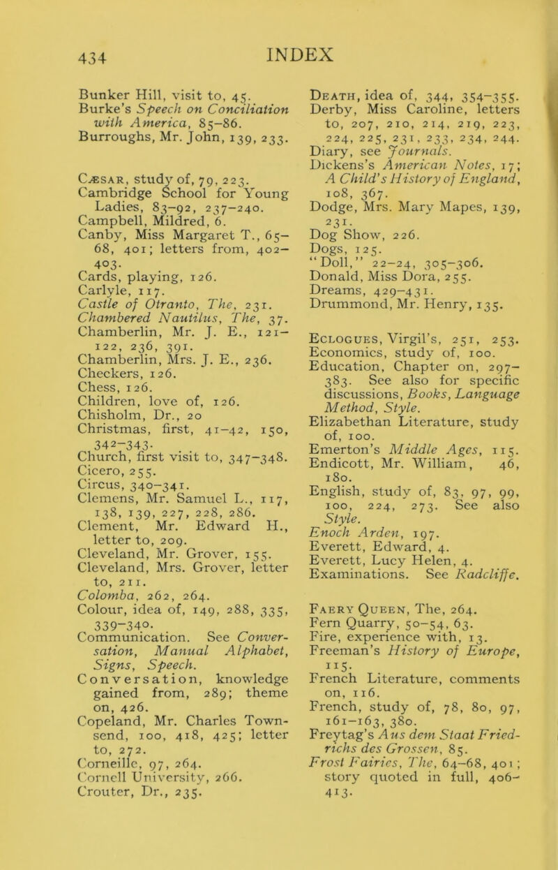 Bunker Hill, visit to, 45. Burke’s Speech on Conciliation with America, 85-86. Burroughs, Mr. John, 139, 233. C^SAR, study of, 79, 223. Cambridge School for Young Ladies, 83-92, 237-240. Campbell, Mildred, 6. Canby, Miss Margaret T., 65— 68, 401; letters from, 402— 403- Cards, playing, 126. Carlyle, 117. Castle of Otranto, The, 231. Chambered Nautilus, The, 37. Chamberlin, Mr. J. E., 121- 122, 236, 391. Chamberlin, Mrs. J. E., 236, Checkers, 126. Chess, 126. Children, love of, 126. Chisholm, Dr., 20 Christmas, first, 41-42, 150, 342-343- Church, first visit to, 347-348. Cicero, 255. Circus, 340-341. Clemens, Mr. Samuel L., 117, 138, 139, 227, 228, 286. Clement, Mr. Edward IL, letter to, 209. Cleveland, Mr. Grover, 155. Cleveland, Mrs. Grover, letter to, 211. Colombo, 262, 264. Colour, idea of, 149, 288, 335, 339-340. Communication. See Conver- sation, Manual Alphabet, Signs, Speech. Conversation, knowledge gained from, 289; theme on, 426. Copeland, Mr. Charles Town- send, TOO, 418, 425; letter to, 272. Corneille, 97, 264. Cornell University, 266. Crouter, Dr., 235. Death, idea of, 344. 354-355- Derby, Miss Caroline, letters to, 207, 210, 214, 219, 223, 224, 225, 231, 233, 234, 244. Diary, see Journals. Dickens’s American Notes, 17; A Child’s History of England, 108, 367. Dodge, Mrs. Mary Mapes, 139, 231- Dog Show, 226. Dogs, 125. “Doll,” 22-24, 305-306. Donald, Miss Dora, 255. Dreams, 429-431. Drummond, Mr. Henry, 135. Eclogues, Virgil’s, 251, 253. Economics, study of, 100. Education, Chapter on, 297- 383. See also for specific discussions. Books, Language Method, Style. Elizabethan Literature, study of, 100. Emerton’s Middle Ages, 115. Endicott, Mr. William, 46, 180. English, study of, 83, 97, 99, 100, 224, 273. See also Style. Enoch Arden, 197. Everett, Edward, 4. Everett, Lucy Helen, 4. Examinations. See Radcliffe. Faery Queen, The, 264. Fern Quarry, 50-54, 63. Fire, experience with, 13. Freeman’s History of Europe, 115- French Literature, comments on, 116. French, study of, 78, 80, 97, 161-163, 380. Freytag’s Aus dem Siaat Fried- richs des Grossen, 85. Frost Fairies, The, 64-68, 401; story quoted in full, 406- 413-