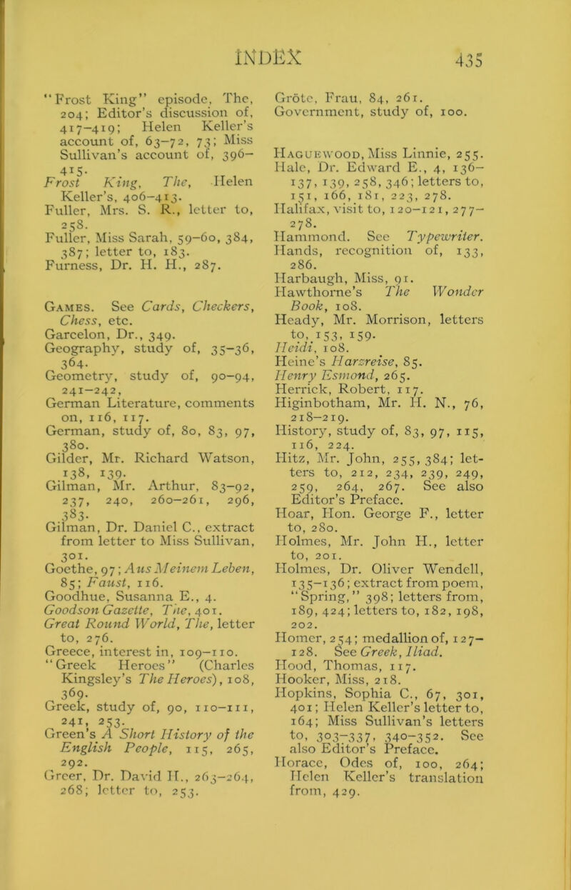 1ND15X 433 “Frost King” episode, The, 204; Editor’s discussion of, 417-419: Helen Keller’s account of, 63-72, 73; Miss Sullivan’s account of, 396- 415- Frost King, The, Helen Keller’s, 406-413. Fuller, Mrs. S. R., letter to, 258- Fuller, Miss Sarah, 59-60, 384, 387; letter to, 183. Furness, Dr. H. H., 287. Games. See Cards, Checkers, Chess, etc. Garcelon, Dr., 349. Geography, study of, 35-36, 364- Geometry, study of, 90-94, 241-242, German Literature, comments on, 116, 117. German, study of, 80, 83, 97, 380. Gilder, Mr. Richard Watson, 138. 139- Gilman, Mr. Arthur, 83-92, 237, 240, 260—261, 296, 383- Gilman, Dr. Daniel C., extract from letter to Miss Sullivan, 301. Goethe, 97; AusMeinemLeben, 85; Faust, 116. Goodhue, Susanna E., 4. Goodson Gazette, The, 40 t . Great Round World, The, letter to, 276. Greece, interest in, 109-110. “Greek Heroes’’ (Charles Kingsley’s The Heroes), jo?,, 369- Greek, study of, 90, no—in, 241. 253. Green’s A Short History of the English People, 115, 265, 292. (3rcer, Dr. David II., 263-26.}., 268; letter to, 253. Grotc, Frau, 84, 261. Government, study of, 100. Haguewood, Miss Linnie, 255. Hale, Dr. Edward E., 4, 136- 137, 139, 258, 346; letters to, 151, 166, i8r, 223, 278. Halifax, visit to, 120-121,277- 278. Hammond. See Typewriter. Hands, recognition of, 133, 286. Harbaugh, IMiss, 91. Hawthorae’s The Wonder Book, 108. Heady, Mr. Morrison, letters tp,_iS3. 159- Heidi, 108. Heine’s Harzreise, 85. Henry Esmond, 265. Herrick, Robert, 117. Higinbotham, Mr. H. N., 76, 218—219. History, study of, 83, 97, 115, 116, 224. Hitz, Mr. John, 255, 384; let- ters to, 212, 234, 239, 249, 259, 264, 267. Sec also Editor’s Preface. Hoar, Flon. George F., letter to, 280. Holmes, Mr. John H., letter to, 201. Flolmes, Dr. Oliver Wendell, 135-136; extract from poem, “Spring,” 398; letters from, 189, 424; letters to, 182, 198, 202. Homer, 254; medallion of, 127- 128. Greek, Iliad. Hood, Thomas, 117. Hooker, Miss, 218. Hopkins, Sophia C., 67, 301, 401; Helen Keller’s letter to, 164; Miss Sullivan’s letters ■to. 303-337. 340-352. See also Editor’s Preface. Horace, Odes of, 100, 264; Helen Keller’s translation from, 429.