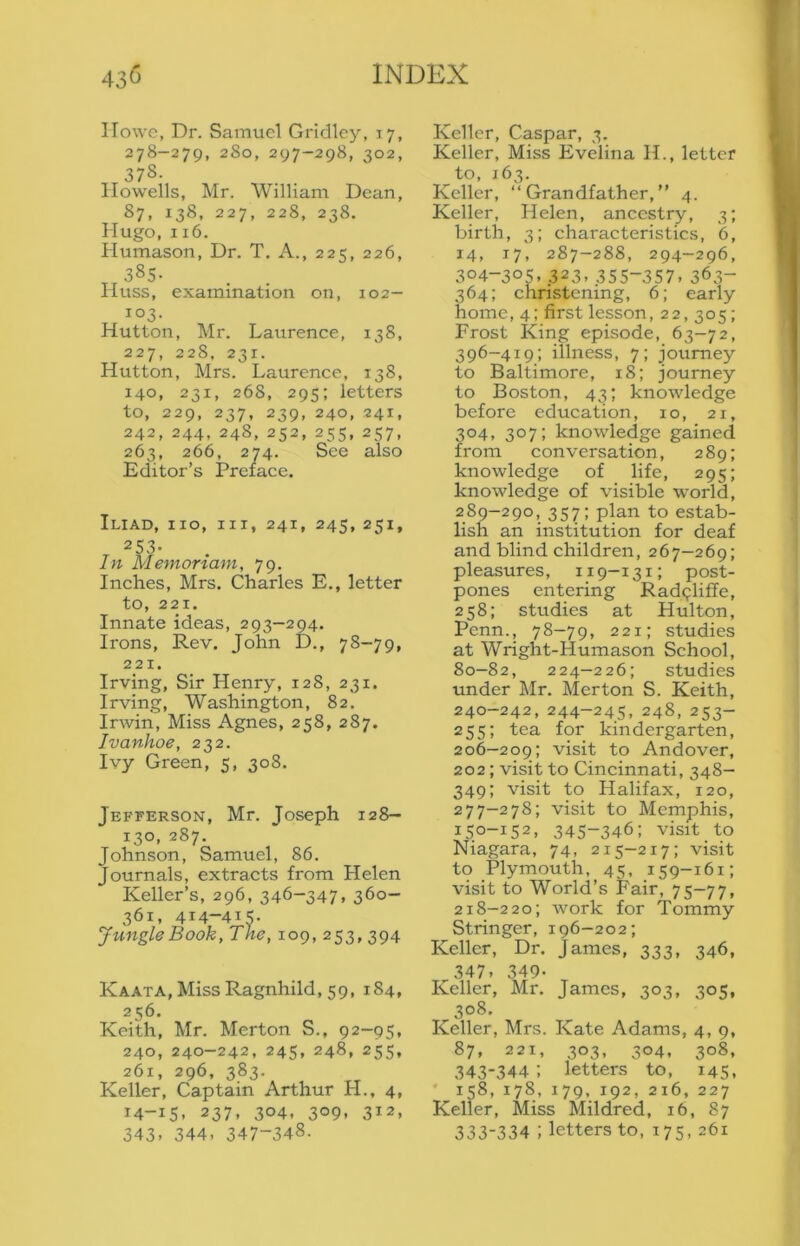 IIowc, Dr. Samuel Gridley, 17, 278-279, 2S0, 297-298, 302, 378. Howells, Mr. William Dean, 87, 138, 227, 228, 238. Hugo, 116. Plumason, Dr. T. A., 225, 226, ^ 385- IIuss, examination on, 102— 103. Hutton, Mr. Laurence, 138, 227, 228, 231. Hutton, Mrs. Laurence, 138, 140, 231, 268, 295; letters to, 229, 237, 239, 240, 241, 242, 244, 248,252, 255, 257, 263, 266, 274. See also Editor’s Preface. Iliad, no, m, 241, 245, 251, 253- lit Memortam, 79. Inches, Mrs. Charles E., letter to, 221. Innate ideas, 293—294. Irons, Rev. John D., 78-79, 221. Irving, Sir Henry, 128, 231. Irving, Washington, 82. Irwin, Miss Agnes, 258, 287. Ivanhoe, 232. Ivy Green, 5, 308. Jefferson, Mr. Joseph 128— 130, 287. Johnson, Samuel, 86. Journals, extracts from Helen Keller’s, 296, 346-347, 360- 361, 414-41^. Jungle Book, The, 109, 253,394 Kaata, Miss Ragnhild, 59, 184, 256. Keith, Mr. Merton S., 92-95, 240, 240-242, 245, 248, 255, 261, 296, 383. Keller, Captain Arthur H., 4, 14-15, 237, 304, 309, 312, 343. 344. 347-348. Keller, Caspar, 3. Keller, Miss Evelina H., letter to, 163. Keller, “Grandfather,” 4. Keller, Helen, ancestry, 3; birth, 3; characteristics, 6, 14, 17, 287-288, 294-296, 304-305, 323, 355-357. 363- 364; christening, 6; early home, 4; first lesson, 22, 305; Frost King episode, 63-72, 396-419; illness, 7; journey to Baltimore, 18; journey to Boston, 43; knowledge before education, 10, 21, 304, 307; knowledge gained from conversation, 289; knowledge of life, 295; knowledge of visible world, 289-290, 357; plan to estab- lish an institution for deaf and blind children, 267-269; pleasures, 119—131; post- pones entering Rad^liffe, 258; studies at Hulton, Penn., 78-79, 221; studies at Wright-Humason School, 80-82, 224—226; studies under Mr. Merton S. Keith, 240-242, 244-245, 248, 253- 255; tea for kindergarten, 206-209; visit to Andover, 202; visit to Cincinnati, 348- 349; visit to Halifax, 120, 277—278; visit to Memphis, 150-152, 345-346; visit to Niagara, 74, 215-217; visit to Plymouth, 45, 159-161; visit to World’s Fair, 75-77, 218-220; work for Tommy Stringer, 196-202; Keller, Dr. James, 333, 346, 347, 349- Keller, Mr. James, 303, 305, 308. Keller, Mrs. Kate Adams, 4, 9, 87, 221, 303, 304, 308, 343-344: letters to, 145, • 158, 178, 179, 192, 216, 227 Keller, Miss Mildred, 16, 87 333-334 ; letters to, 175, 261