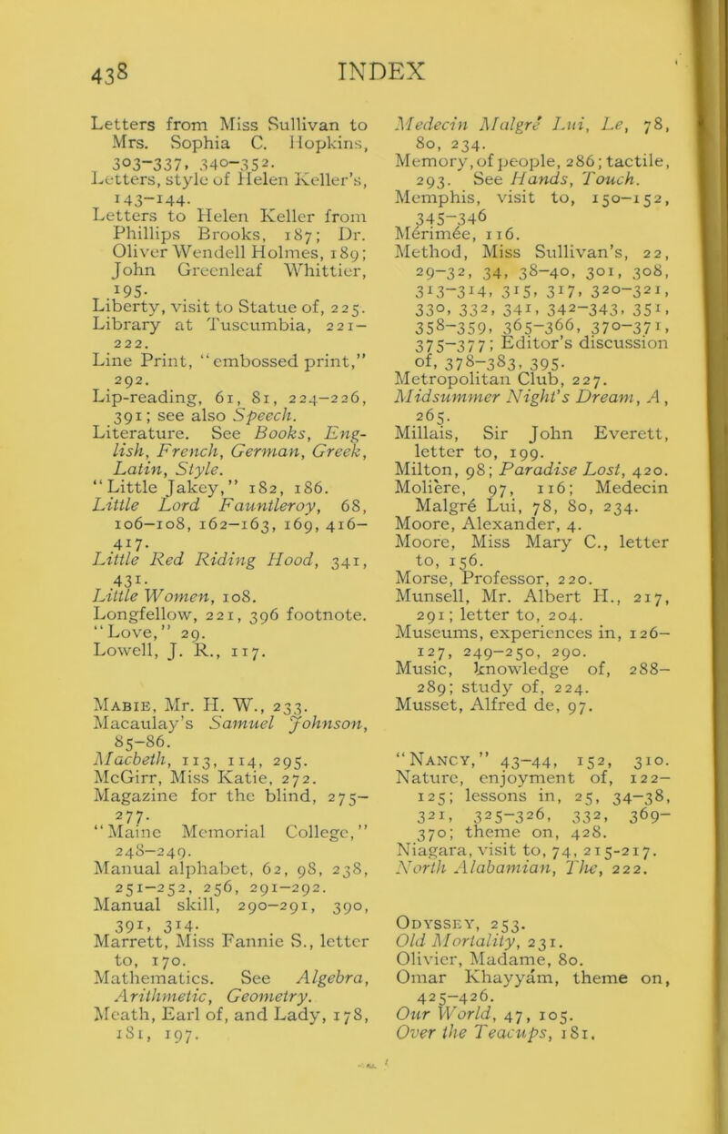 Letters from Miss Sullivan to Mrs. Sophia C. Hopkins, 303-337. 340-352. l^etters, style of Helen Keller’s, 143-144. Letters to Helen Keller from Phillips Brooks, 187; Dr. Oliver Wendell Holmes, 189; John Grecnleaf Whittier, T .^95- Liberty, visit to Statue of, 225. Library at Tusciimbia, 221- 222. Line Print, “embossed print,’’ 292, Lip-reading, 61, 81, 224—226, 391; see also Speech. Literature. See Books, Eng- lish, French, German, Greek, Latin, Style. “ Little Jakey,’’ 182, 186. Little Lord Fauntleroy, 68, 106—108, 162—163, 169, 416— Little Red Ridxng Hood, 341, 431- Little Women, 108. Longfellow, 221, 396 footnote. “Love,” 29. Lowell, J. R., 117. Mabie, Mr. H. W., 233. Macaulay’s Samuel Johnson, 85-86. Alacbeth, 113, 114, 295. McGirr, Miss Katie, 272. Magazine for the blind, 275— 277. “Maine Memorial College,” 248—249. Manual alphabet, 62, 98, 238, 251-252, 256, 291-292. Manual skill, 290—291, 390, 391, 314. . Marrett, Miss Fannie S., letter to, 170. Mathematics. See Algebra, Arithmetic, Geometry. Meath, Earl of, and Lady, 178, iSi, 197. Medecin Malgre Lui, Le, 78, 80, 234. Memory,of ]ieople, 286; tactile, 293. See Hands, Touch. Memphis, visit to, 150-152, 345-346 Merimee, 116. Method, Miss Sullivan’s, 22, 29-32, 34, 38-40, 301, 308, 3^-314, 315, 317, 320-321, 330, 332, 341, 342-343, 351, 358-359, 365-366, 370-371. 375-377; Editor’s discussion of, 378-383, 395. Metropolitan Club, 227. Midsummer Night’s Dream, A, 265. Millais, Sir John Everett, letter to, 199. Milton, 98; Paradise Lost, 420. Moliere, 97, 116; Medecin Malgr6 Lui, 78, So, 234. Moore, Alexander, 4. Moore, Miss Mary C., letter to, 156. Morse, Professor, 220. Munsell, Mr. Alliert H., 217, 291; letter to, 204. Museums, experiences in, 126- 127, 249-250, 290. Music, knowledge of, 288- 289; study of, 224. Musset, Alfred de, 97. “Nancy,” 43-44, 152, 310- Nature, enjoyment of, 122- 125; lessons in, 25, 34-38, 321, 325-326, 332, 369- 370; theme on, 428. Niagara, visit to, 74, 215-217. North Alabamian, I'he, 222. Odyssey, 253. Old ]\Iortality, 231. Olivier, Madame, 80. Omar Khayyam, theme on, 425-426. Our World, 47, 105. Over the Teacups, 181. I