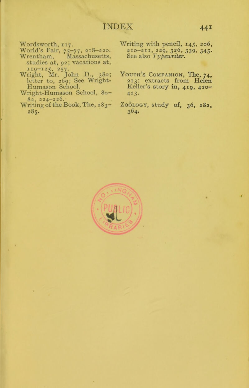 INDEX 441 Wordsworth, 117. World’s Fair, 75-77, 21S-220. Wrentham, Massachusetts, studies at, 92; vacations at, 119-125, 257. Wright, Mr. John D., 380; letter to, 269; See Wright- Humason School. Wright-Humason School, 80— 82, 224-226. Writing of the Book, The, 283- 285. Writing with pencil, 145, 206, 210-211, 229, 326, 339, 345. See also Typewriter. Youth’s Companion, The, 74, 213; extracts from Helen Keller’s story in, 419, 420- 423. Zoology, study of, 36, 182, 364-