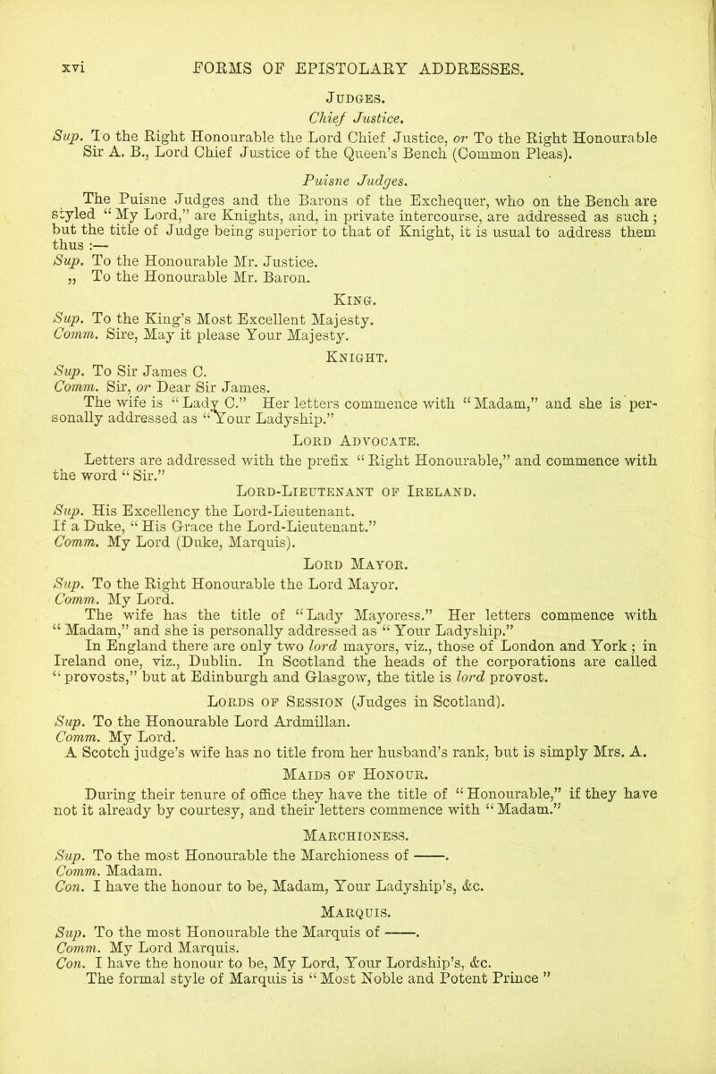 Judges. Chief Justice. Sup. To the Right Honourable the Lord Chief Justice, or To the Right Honourable Sir A. B., Lord Chief Justice of the Queen’s Bench (Common Pleas). Puisne Judges. The Puisne Judges and the Barons of the Exchequer, who on the Bench are styled “ My Lord,” are Knights, and, in private intercourse, are addressed as such ; but the title of Judge being superior to that of Knight, it is usual to address them thus :— Sup. To the Honourable Mr. Justice. „ To the Honourable Mr. Baron. King. Sup. To the King’s Most Excellent Majesty. Comm. Sire, May it please Your Majesty. Knight. Sup. To Sir James C. Comm. Sir, or Dear Sir James. The wife is “Lady C.” Her letters commence with “Madam,” and she is per- sonally addressed as “Your Ladyship.” Lord Advocate. Letters are addressed with the prefix “ Right Honourable,” and commence with the word “ Sir.” Lord-Lieutenant of Ireland. Sup. His Excellency the Lord-Lieutenant. If a Duke, “ His Grace the Lord-Lieutenant.” Comm. My Lord (Duke, Marquis). Lord Mayor. Sup. To the Right Honourable the Lord Mayor. Comm. My Lord. The wife has the title of “Lady Mayoress.” Her letters commence with “ Madam,” and she is personally addressed as “ Your Ladyship.” In England there are only two lord mayors, viz., those of London and York ; in Ireland one, viz., Dublin. In Scotland the heads of the corporations are called “ provosts,” but at Edinburgh and Glasgow, the title is lord provost. Lords of Session (Judges in Scotland). Sup. To the Honourable Lord Ardmillan. Comm. My Lord. A Scotch judge’s wife has no title from her husband’s rank, but is simply Mrs. A. Maids of Honour. During their tenure of office they have the title of “ Honourable,” if they have not it already by courtesy, and their letters commence with “ Madam.” Marchioness. Sup. To the most Honourable the Marchioness of . Comm. Madam. Con. I have the honour to be, Madam, Your Ladyship’s, &c. Marquis. Sup. To the most Honourable the Marquis of . Comm. My Lord Marquis. Con. I have the honour to be, My Lord, Your Lordship’s, &c. The formal style of Marquis is “ Most Noble and Potent Prince ”